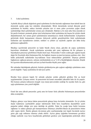 3.

Lokal aydınlatma

Aydınlık düzeyi yüksek değerlerin genel aydınlatma ile tüm hacimde sağlanması hem teknik hem de
ekonomik açıdan çoğu kez mümkün olmamaktadır. Böyle durumlarda normal düzeyde genel
aydınlatma ile beraber, sadece üzerinde çalıĢılan iĢin ve onun yakın çevresinin yoğun olarak
aydınlatıldığı lokal aydınlatmalar soruna çare olmaktadır. Bakılan iĢ ile onun arka fonu arasında iyi
bir parıltı kontrastı yaratarak görme iĢini kolaylaĢtıran lokal aydınlatma tek baĢına bir çözüm olarak
düĢünülmemeli, her zaman genel aydınlatmanın tamamlayıcısı olarak kullanılmalıdır. ÇalıĢanların
gözlerinde direkt kamaĢmanın olmasını önleyecek Ģekilde gerçekleĢtirilen lokal aydınlatmada
kullanılan ıĢık kaynaklarının cinsleri, renkleri ve yönleri iyi seçilerek yapılan iĢin daha kolay
görünmesi sağlanabilir.
Büyükçe iĢyerlerinde pencereler ne kadar büyük olursa olsun, gün­düz de yapay aydınlatma
kaçınılmaz olmaktadır. Ancak aydınlanma açısından pek yarar sağlamasa da bir çalıĢanın iĢ
baĢındayken pencereyi görebilmesi büyük önem taĢır. Pencereden 5 metre uzakta gün ıĢığının kayda
değer bir fizyolojik etkisi bulunmasa bile, bu bağlantı insanın za­man kavramına yardımcı olur. Aksi
halde psikomatik nedenlerden kay­naklanan vücut rahatsızlıkları görülebilir. DıĢarıya görüntü
bağlantısını sağlayan pencere, salonun yüzölçümünün en az % lO u büyüklüğünde olmalıdır. Küçük
bir iĢyerinin düzenlenmesinde çok kere Ģu basit kurallar büyük yarar sağlar:
Bir noktadan bakıldığında gökyüzü, bulutlar gözükmüyorsa gün ıĢığının sağladığı aydınlatma zaten
yeterli değildir. Yapay aydınlatma ile takviyesi Ģarttır.

Boydan boya pencere kapalı bir salonda çalıĢılan yerden gökyüzü gözükse bile Ģu kural
uygulanmalıdır. ÇalıĢma zemini ile pencerenin üst kenarı arasındaki yükseklik farkı iki ile çarpılır.
Söz konusu çalıĢma noktasının (tezgah veya masa) pen­cereden uzaklığı bu sayıdan fazla ise, gün
ıĢığı aydınlanması yine yeterli değildir.

Genel dar ama yüksek pencereler, geniĢ ama üst kenarı fazla yüksekte bulunmayan pencerelerden
daha avantajlıdır.

Doğuya, güneye veya batıya bakan pencerelerde güneĢe karĢı ön­lemler alınmalıdır. En iyi çözüm
dıĢtan kademesiz ayarlanabilir panjur takılmasıdır Kötü hava koĢullarına dayanabilen ayarlı
panjurlar pahalı olduğu için içten takıldığı da görülür. Fakat bu sıcağa karĢı hiçbir korunma
sağlamaz ve sadece güneĢin göz kamaĢtırmasını önlemeye yöneliktir.Bazen de pencerelerin önüne
sabit ızgara takılır. Bunlar güneĢin du­rumuna göre ayarlanamadığı için kapalı havalarda içeriye
giren gün ıĢığı miktarını olumsuz yönde etkiler. Ayrıca güneĢ ıĢığından korunmanın ge­reksiz
olduğu saatlerde veya hava koĢullarında görüntüyü gereksiz yere kapattığından psikolojik etkisi
28

 