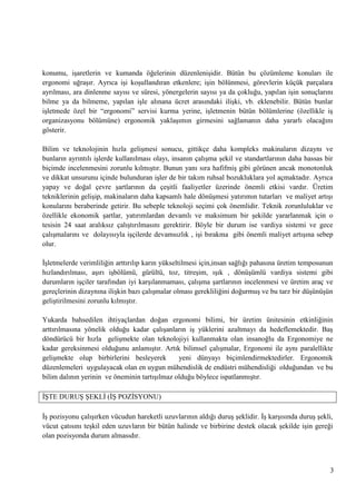 konumu, iĢaretlerin ve kumanda öğelerinin düzenleniĢidir. Bütün bu çözümleme konuları ile
ergonomi uğraĢır. Ayrıca iĢi koĢullandıran etkenlere; iĢin bölünmesi, görevlerin küçük parçalara
ayrılması, ara dinlenme sayısı ve süresi, yönergelerin sayısı ya da çokluğu, yapılan iĢin sonuçlarını
bilme ya da bilmeme, yapılan iĢle alınana ücret arasındaki iliĢki, vb. eklenebilir. Bütün bunlar
iĢletmede özel bir ―ergonomi‖ servisi kurma yerine, iĢletmenin bütün bölümlerine (özellikle iĢ
organizasyonu bölümüne) ergonomik yaklaĢımın girmesini sağlamanın daha yararlı olacağını
gösterir.
Bilim ve teknolojinin hızla geliĢmesi sonucu, gittikçe daha kompleks makinaların dizaynı ve
bunların ayrıntılı iĢlerde kullanılması olayı, insanın çalıĢma Ģekil ve standartlarının daha hassas bir
biçimde incelenmesini zorunlu kılmıĢtır. Bunun yanı sıra hafifmiĢ gibi görünen ancak monotonluk
ve dikkat unsurunu içinde bulunduran iĢler de bir takım ruhsal bozukluklara yol açmaktadır. Ayrıca
yapay ve doğal çevre Ģartlarının da çeĢitli faaliyetler üzerinde önemli etkisi vardır. Üretim
tekniklerinin geliĢip, makinaların daha kapsamlı hale dönüĢmesi yatırımın tutarları ve maliyet artıĢı
konularını beraberinde getirir. Bu sebeple teknoloji seçimi çok önemlidir. Teknik zorunluluklar ve
özellikle ekonomik Ģartlar, yatırımlardan devamlı ve maksimum bir Ģekilde yararlanmak için o
tesisin 24 saat aralıksız çalıĢtırılmasını gerektirir. Böyle bir durum ise vardiya sistemi ve gece
çalıĢmalarını ve dolayısıyla iĢçilerde devamsızlık , iĢi bırakma gibi önemli maliyet artıĢına sebep
olur.
ĠĢletmelerde verimliliğin arttırılıp karın yükseltilmesi için,insan sağlığı pahasına üretim temposunun
hızlandırılması, aĢırı iĢbölümü, gürültü, toz, titreĢim, ıĢık , dönüĢümlü vardiya sistemi gibi
durumların iĢçiler tarafından iyi karĢılanmaması, çalıĢma Ģartlarının incelenmesi ve üretim araç ve
gereçlerinin dizaynına iliĢkin bazı çalıĢmalar olması gerekliliğini doğurmuĢ ve bu tarz bir düĢünüĢün
geliĢtirilmesini zorunlu kılmıĢtır.
Yukarda bahsedilen ihtiyaçlardan doğan ergonomi bilimi, bir üretim ünitesinin etkinliğinin
arttırılmasına yönelik olduğu kadar çalıĢanların iĢ yüklerini azaltmayı da hedeflemektedir. BaĢ
döndürücü bir hızla geliĢmekte olan teknolojiyi kullanmakta olan insanoğlu da Ergonomiye ne
kadar gereksinmesi olduğunu anlamıĢtır. Artık bilimsel çalıĢmalar, Ergonomi ile aynı paralellikte
geliĢmekte olup birbirlerini besleyerek
yeni dünyayı biçimlendirmektedirler. Ergonomik
düzenlemeleri uygulayacak olan en uygun mühendislik de endüstri mühendisliği olduğundan ve bu
bilim dalının yerinin ve öneminin tartıĢılmaz olduğu böylece ispatlanmıĢtır.
ĠġTE DURUġ ġEKLĠ (Ġġ POZĠSYONU)
ĠĢ pozisyonu çalıĢırken vücudun hareketli uzuvlarının aldığı duruĢ Ģeklidir. ĠĢ karĢısında duruĢ Ģekli,
vücut çatısını teĢkil eden uzuvların bir bütün halinde ve birbirine destek olacak Ģekilde iĢin gereği
olan pozisyonda durum almasıdır.

3

 