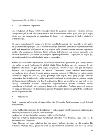 Aydınlatmada Dikkat Edilecek Hususlar
a.

Göz kamaĢması ve yansıma

IĢık bolluğunun tek baĢına yeterli olmadığı bilinen bir gerçektir. Lambalar çalıĢanın gözünün
kamaĢmasına yol açarak iĢini zorlaĢtırab­ilir. Göz kamaĢmasının nedeni göze gelen güçlü ıĢığın
gözün koruyucu tabakasında ve merceğinde kırılması ve ağ tabakasının üzerindeki görüntüyü
aydınlatmasıdır.
Bir ıĢık kaynağından direkt olarak veya üzerine yansıdığı bir par­lak yüzey aracılığıyla göze gelen
her ıĢık kamaĢmaya yol açar: Göz ka­maĢmasının ortaya çıkmaması için normal çalıĢma konumunda
hiçbir ıĢık kaynağının görülmemesi ve ayrıca ıĢığın hiçbir yüzeyin üzerinde parlama yapmaması
gerekir. Göz kamaĢmasını önlemenin birinci yolu göz doğrultusu ile ıĢık kaynağı arasındaki açıyı
arttırmak. (lambaları. yükseltmek veya tezgahın tepesine yaklaĢtırmak), diğer yolu ise uygun ıĢık
gücü dağılımı eğrilerine sahip lambalar seçmeye çalıĢmaktır.
Modern ıĢıklandırmada karĢılaĢılan en önemli sorunlardan birisi yansımanın göz kamaĢtırmasıdır
IĢık parlak bir yerde baĢlangıçta ki gücünü büyük ölçüde kaybetse de, ıĢık yansıması ile göz
doğrultusu arasındaki açı çok daha küçük olduğundan, yansıma yoluyla olan göz ka­maĢması
doğrudan ıĢık kaynağındakinden çok fazladır. Yansımanın zararlı etkisinin azaltılmasında
baĢvurulan en kesin yöntem, iĢyerinde çalıĢma sırasında yansıtma özelliği olmayan malze­melerin
seçilmesidir. Diğer bir yolu da, yüzey parlaklığı daha düĢük, daha geniĢ yüzeyli lambalar
kullanmaktır. ĠĢin türünden dolayı parlak malzemelerle çalıĢmak zorunluluğu varsa, yansıma yoluyla
göz kamaĢ­masını önlemenin yolu dolaylı ıĢıklandırma düzeni ve iĢin türüne uy­gun özel bir ıĢık
kaynağı kullanmaktır. Yansıma kamaĢmasını değerlen­dirmede mutlaka çalıĢmanın normal
konumlarına yerleĢilmeli, ıĢık aydınlatma hesabı öyle yapılmalıdır. Özellikle penceresi olmayan
yer­lerde göz kamaĢması çok daha rahatsız edicidir. Bu nedenle penceresiz yerlerde bu konuda özel
bir titizlik gösterilmelidir.
b.

Renk faktörü

Renk ve ıĢıklandırma birbiri ile çok yakın iliĢkisi olan iki konudur Renk konusunda geçerli üç temel
prensip vardır;
IĢık kaynaklarında maksimum fayda sağlamak ve ıĢığın düzgün Ģekilde yayılmasını sağlamak için
renklerin yansıtma özelliklerinden yararlanılmalıdır.
IĢık kontrastı gözü yorduğundan, bu durum renklerle giderilmelidir.
Renklerin psikolojik özelliklerinden yararlanarak atölyelere veya bürolara, sıcak, serin ya da
dinlendirici hava verilmelidir.
Beyaz flüoresan ıĢığı insan psikolojisi üzerinde uyarıcı, faaliyete yö­neltici bir etki uyandırır. Bu
psikolojik etkenden baĢka, geçici miyopluk ve hipermetropluk yarattıkları için mavi ve kırmızı
32

 