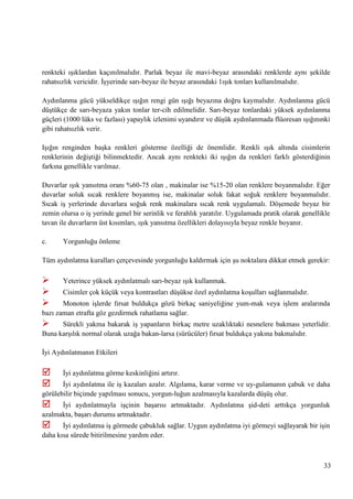 renkteki ıĢıklardan kaçınılmalıdır. Parlak beyaz ile mavi-beyaz arasındaki renklerde aynı Ģekilde
rahatsızlık vericidir. ĠĢyerinde sarı-beyaz ile beyaz arasındaki 1ıĢık tonları kullanılmalıdır.
Aydınlanma gücü yükseldikçe ıĢığın rengi gün ıĢığı beyazına doğru kaymalıdır. Aydınlanma gücü
düĢtükçe de sarı-beyaza yakın tonlar ter­cih edilmelidir. Sarı-beyaz tonlardaki yüksek aydınlanma
güçleri (1000 lüks ve fazlası) yapaylık izlenimi uyandırır ve düĢük aydınlanmada flüoresan ıĢığınınki
gibi rahatsızlık verir.
IĢığın renginden baĢka renkleri gösterme özelliği de önemlidir. Renkli ıĢık altında cisimlerin
renklerinin değiĢtiği bilinmektedir. Ancak aynı renkteki iki ıĢığın da renkleri farklı gösterdiğinin
farkına genellikle varılmaz.
Duvarlar ıĢık yansıtma oranı %60-75 olan , makinalar ise %15-20 olan renklere boyanmalıdır. Eğer
duvarlar soluk sıcak renklere boyanmıĢ ise, makinalar soluk fakat soğuk renklere boyanmalıdır.
Sıcak iĢ yerlerinde duvarlara soğuk renk makinalara sıcak renk uygulamalı. DöĢemede beyaz bir
zemin olursa o iĢ yerinde genel bir serinlik ve ferahlık yaratılır. Uygulamada pratik olarak genellikle
tavan ile duvarların üst kısımları, ıĢık yansıtma özellikleri dolayısıyla beyaz renkle boyanır.
c.

Yorgunluğu önleme

Tüm aydınlatma kuralları çerçevesinde yorgunluğu kaldırmak için Ģu noktalara dikkat etmek gerekir:





Yeterince yüksek aydınlatmalı sarı-beyaz ıĢık kullanmak.
Cisimler çok küçük veya kontrastları düĢükse özel aydınlatma koĢulları sağlanmalıdır.

Monoton iĢlerde fırsat buldukça gözü birkaç saniyeliğine yum­mak veya iĢlem aralarında
bazı zaman etrafta göz gezdirmek rahatlama sağlar.



Sürekli yakma bakarak iĢ yapanların birkaç metre uzaklıktaki nesnelere bakması yeterlidir.
Buna karĢılık normal olarak uzağa bakan­larsa (sürücüler) fırsat buldukça yakına bakmalıdır.
Ġyi Aydınlatmanın Etkileri




Ġyi aydınlatma görme keskinliğini artırır.

Ġyi aydınlatma ile iĢ kazaları azalır. Algılama, karar verme ve uy­gulamanın çabuk ve daha
görülebilir biçimde yapılması sonucu, yorgun­luğun azalmasıyla kazalarda düĢüĢ olur.



Ġyi aydınlatmayla iĢçinin baĢarısı artmaktadır. Aydınlatma Ģid­deti arttıkça yorgunluk
azalmakta, baĢarı durumu artmaktadır.



Ġyi aydınlatma iĢ görmede çabukluk sağlar. Uygun aydınlatma iyi görmeyi sağlayarak bir iĢin
daha kısa sürede bitirilmesine yardım eder.

33

 