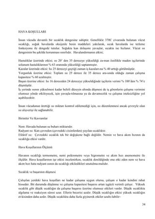 HAVA KOġULLARI
Ġnsan vücudu devamlı bir sıcaklık dengesine sahiptir. Genellikle 370C civarında bulunan vücut
sıcaklığı, soğuk havalarda oksijenle besin maddeleri yakılarak, sıcak havalarda ise terleme
fonksiyonu ile dengede tutulur. Soğukta kan dolaĢımı yavaĢlar, sıcakta ise hızlanır. Vücut ısı
dengesinin bu Ģekilde korunması sınırlıdır. Havalandırmanın etkisi;
Hastalıklar üzerinde etkisi; ısı 20‘ den 35 dereceye yükseldiği za­man özellikle maden iĢçilerinde
solunum hastalıklarının % 63 oranında yükseldiği saptanmıĢtır.
Kazalar üzerinde etkisi: Isı 25 dereceyi geçtiği zaman iĢ kazaları­na % 40 arttığı görülmüĢtür.
Yorgunluk üzerine etkisi: Toplam ısı 25 derece ile 35 derece ara­sında olduğu zaman çalıĢma
kapasitesi % 60 azalmıĢtır.
BaĢarı üzerine etkisi: Isı 16 dereceden 24 dereceye yükseldiğinde iĢçilerin verimi % 100‘den % 74‘e
düĢmüĢtür.
ĠĢ yerinde ısının yükselmesi kadar belirli düzeyin altında düĢmesi de iĢ görenlerin çalıĢma verimini
olumsuz yönde etkileyecek, iĢin yavaĢla­tılmasına ya da devamsızlık ve çalıĢma isteksizliğine yol
açabilecektir.
Ġnsan vücudunun ürettiği ısı miktarı kontrol edilemediği için, ısı düzenlenmesi ancak çevreyle olan
ısı alıĢveriĢi ile sağlanabilir.
Birimler Ve Kavramlar
Nem: Havada bulunan su buharı miktarıdır.
Radyant ısı: Katı çevreden (çevredeki cisimlerden) yayılan sıcaklıktır.
Efektif ısı: Çevredeki sıcaklık tek bir değiĢkene bağlı değildir. Nemin ve hava akım hızının da
sıcaklığa etkisi vardır.
Hava KoĢullarının Ölçümü
Havanın sıcaklığı termometre, nemi psikrometre veya higrometre ve akım hızı anemometre ile
ölçülür. Hava koĢullarının iĢe etkisi incelenirken, sıcaklık denildiğinde ona etki eden nem ve hava
akım hızı hata radyant ısının da sıcaklığı etkiledikleri unutulma­malıdır.
Sıcaklık ve baĢarının düĢmesi
ÇalıĢılan yerdeki hava koĢulları ne kadar çalıĢana uygun olursa, çalıĢan o kadar kendini rahat
hisseder. Bit durumda düĢünme ve çalıĢma kapasitesi baĢarısı artan iĢgücü verimli çalıĢır. Yüksek
sıcaklık gibi düĢük sıcaklığın da çalıĢma baĢarısı üzerine olumsuz etkileri vardır. DüĢük sıcaklıkta
algılama ve reaksiyon süresi uzar. Ellerin becerisi azalır. DüĢük sıcaklığın etkisi yüksek sıcaklığın
et­kisinden daha azdır. DüĢük sıcaklıkta daha fazla giyinerek etkiler azaltı­labilir~
34

 