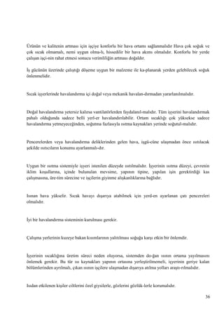 Ürünün ve kalitenin artması için iĢçiye konforlu bir hava ortamı sağlanmalıdır Hava çok soğuk ve
çok sıcak olmamalı, nemi uygun olma­lı, hissedilir bir hava akımı olmalıdır. Konforlu bir yerde
çalıĢan iĢçi­nin rahat etmesi sonucu verimliliğin artması doğaldır.
ĠĢ gücünün üzerinde çalıĢtığı döĢeme uygun bir malzeme ile ka­planarak yerden gelebilecek soğuk
önlenmelidir.

Sıcak iĢyerlerinde havalandırma içi doğal veya mekanik havalan­dırmadan yararlanılmalıdır.

Doğal havalandırma yetersiz kalırsa vantilatörlerden faydalanıl­malıdır. Tüm iĢyerini havalandırmak
pahalı olduğunda sadece belli yerl­er havalandırılabilir. Ortam sıcaklığı çok yüksekse sadece
havalandırma yetmeyeceğinden, soğutma fazlasıyla ısıtma kaynakları yerinde soğutul­malıdır.

Pencerelerden veya havalandırma deliklerinden gelen hava, iĢgü­cüne ulaĢmadan önce ısıtılacak
Ģekilde ısıtıcıların konumu ayarlanmalı­dır.

Uygun bir ısıtma sistemiyle iĢyeri istenilen düzeyde ısıtılmalıdır. ĠĢyerinin ısıtma düzeyi, çevrenin
iklim koĢullarına, içinde bulunulan mevsime, yapının tipine, yapılan iĢin gerektirdiği kas
çalıĢmasına, üre­tim sürecine ve iĢçilerin giyinme alıĢkanlıklarına bağlıdır.

Isınan hava yükselir. Sıcak havayı dıĢarıya atabilmek için yerd­en ayarlanan çatı pencereleri
olmalıdır.

Ġyi bir havalandırma sisteminin kurulması gerekir.

ÇalıĢma yerlerinin kuzeye bakan kısımlarının yalıtılması soğuğa karĢı etkin bir önlemdir.

ĠĢyerinin sıcaklığına üretim süreci neden oluyorsa, sistemden do­ğan ısının ortama yayılmasını
önlemek gerekir. Bu tür ısı kaynakları yapının ortasına yerleĢtirilmemeli, iĢyerinin geriye kalan
bölümlerinden ayrılmalı, çıkan ısının iĢçilere ulaĢmadan dıĢarıya atılma yolları araĢtı­rılmalıdır.

Isıdan etkilenen kiĢiler ciltlerini özel giysilerle, gözlerini gözlük­lerle korumalıdır.
36

 