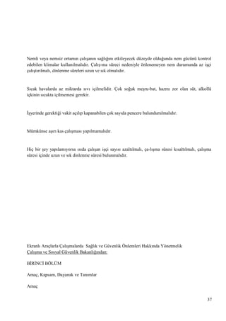 Nemli veya nemsiz ortamın çalıĢanın sağlığını etkileyecek düzeyde olduğunda nem gücünü kontrol
edebilen klimalar kullanılmalıdır. ÇalıĢ­ma süreci nedeniyle önlenemeyen nem durumunda az iĢçi
çalıĢtırılmalı, dinlenme süreleri uzun ve sık olmalıdır.

Sıcak havalarda az miktarda sıvı içilmelidir. Çok soğuk meĢru­bat, hazmı zor olan süt, alkollü
içkinin sıcakta içilmemesi gerekir.

ĠĢyerinde gerektiği vakit açılıp kapanabilen çok sayıda pencere bulundurulmalıdır.

Mümkünse aĢırı kas çalıĢması yapılmamalıdır.

Hiç bir Ģey yapılamıyorsa ısıda çalıĢan iĢçi sayısı azaltılmalı, ça­lıĢma süresi kısaltılmalı, çalıĢma
süresi içinde uzun ve sık dinlenme süresi bulunmalıdır.

Ekranlı Araçlarla ÇalıĢmalarda Sağlık ve Güvenlik Önlemleri Hakkında Yönetmelik
ÇalıĢma ve Sosyal Güvenlik Bakanlığından:
BĠRĠNCĠ BÖLÜM
Amaç, Kapsam, Dayanak ve Tanımlar
Amaç
37

 