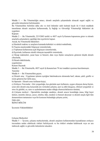 Madde 1 — Bu Yönetmeliğin amacı, ekranlı araçlarla çalıĢmalarda alınacak asgari sağlık ve
güvenlik önlemlerini belirlemektir.
Bu Yönetmelikte belirtilen daha sıkı ve özel önlemler saklı kalmak kaydı ile 4 üncü maddede
tanımlanan ekranlı araçların kullanımında, ĠĢ Sağlığı ve Güvenliği Yönetmeliği hükümleri de
uygulanır.
Kapsam
Madde 2 — Bu Yönetmelik, 22/5/2003 tarihli ve 4857 sayılı ĠĢ Kanunu kapsamına giren ve ekranlı
araçlarla çalıĢmaların yapıldığı tüm iĢyerlerini kapsar.
Ancak, bu Yönetmelik hükümleri:
a) Hareketli makine ve araçların kumanda kabinleri ve sürücü mahallinde,
b) TaĢıma araçlarındaki bilgisayar sistemlerinde,
c) Toplumun kullanımına açık bilgisayar sistemlerinde,
d) ĠĢyerinde, kullanımı sürekli olmayan taĢınabilir sistemlerde,
e) Hesap makineleri, yazar kasa ve benzeri, data veya ölçüm sonuçlarını gösteren küçük ekranlı
cihazlarda,
f) Ekranlı daktilolarda,
uygulanmaz.
Kanuni Dayanak
Madde 3 — Bu Yönetmelik, 4857 sayılı ĠĢ Kanunu'nun 78 inci maddesi uyarınca hazırlanmıĢtır.
Tanımlar
Madde 4 — Bu Yönetmelikte geçen;
a) Ekranlı araç : Uygulanan iĢlemin içeriğine bakılmaksızın ekranında harf, rakam, Ģekil, grafik ve
resim gösteren her türlü aracı,
b) Operatör : Ekranlı aracı kullanan kiĢiyi,
c) Zorlayıcı Travmalar : Göz yorgunluğu, kas gücünün aĢırı kullanımı, uygun olmayan duruĢ biçimi,
uzun süre ekranlı araç karĢısında ara vermeden çalıĢma, aĢırı iĢ yükü duygusu, zihinsel yorgunluk ve
stres ile gürültü, ısı, nem ve aydınlatmanın neden olduğu olumsuzluklarının tümünü,
d) ÇalıĢma merkezi : Operatörün oturduğu sandalye, ekranlı aracın konulduğu masa, bilgi kayıt
ünitesi, monitör, klavye, yazıcı, telefon, faks, modem ve benzeri aksesuar ve ekranlı araçla ilgili tüm
donanımların tamamının veya bir kısmının bulunduğu çalıĢma yerini,
ifade eder.
ĠKĠNCĠ BÖLÜM
ĠĢverenin Yükümlülükleri

ÇalıĢma Merkezleri
Madde 5 — ĠĢveren, çalıĢma merkezlerinde, ekranlı araçların kullanımından kaynaklanan zorlayıcı
travmalara neden olabilecek riskleri belirleyecek ve bu riskleri ortadan kaldıracak veya en aza
indirecek sağlık ve güvenlik önlemlerini alacaktır.
38

 