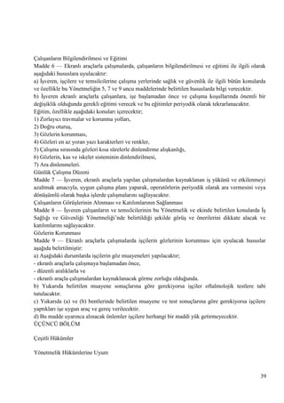ÇalıĢanların Bilgilendirilmesi ve Eğitimi
Madde 6 — Ekranlı araçlarla çalıĢmalarda, çalıĢanların bilgilendirilmesi ve eğitimi ile ilgili olarak
aĢağıdaki hususlara uyulacaktır:
a) ĠĢveren, iĢçilere ve temsilcilerine çalıĢma yerlerinde sağlık ve güvenlik ile ilgili bütün konularda
ve özellikle bu Yönetmeliğin 5, 7 ve 9 uncu maddelerinde belirtilen hususlarda bilgi verecektir.
b) ĠĢveren ekranlı araçlarla çalıĢanlara, iĢe baĢlamadan önce ve çalıĢma koĢullarında önemli bir
değiĢiklik olduğunda gerekli eğitimi verecek ve bu eğitimler periyodik olarak tekrarlanacaktır.
Eğitim, özellikle aĢağıdaki konuları içerecektir;
1) Zorlayıcı travmalar ve korunma yolları,
2) Doğru oturuĢ,
3) Gözlerin korunması,
4) Gözleri en az yoran yazı karakterleri ve renkler,
5) ÇalıĢma sırasında gözleri kısa sürelerle dinlendirme alıĢkanlığı,
6) Gözlerin, kas ve iskelet sisteminin dinlendirilmesi,
7) Ara dinlenmeleri.
Günlük ÇalıĢma Düzeni
Madde 7 — ĠĢveren, ekranlı araçlarla yapılan çalıĢmalardan kaynaklanan iĢ yükünü ve etkilenmeyi
azaltmak amacıyla, uygun çalıĢma planı yaparak, operatörlerin periyodik olarak ara vermesini veya
dönüĢümlü olarak baĢka iĢlerde çalıĢmalarını sağlayacaktır.
ÇalıĢanların GörüĢlerinin Alınması ve Katılımlarının Sağlanması
Madde 8 — ĠĢveren çalıĢanların ve temsilcilerinin bu Yönetmelik ve ekinde belirtilen konularda ĠĢ
Sağlığı ve Güvenliği Yönetmeliği‘nde belirtildiği Ģekilde görüĢ ve önerilerini dikkate alacak ve
katılımlarını sağlayacaktır.
Gözlerin Korunması
Madde 9 — Ekranlı araçlarla çalıĢmalarda iĢçilerin gözlerinin korunması için uyulacak hususlar
aĢağıda belirtilmiĢtir:
a) AĢağıdaki durumlarda iĢçilerin göz muayeneleri yapılacaktır;
- ekranlı araçlarla çalıĢmaya baĢlamadan önce,
- düzenli aralıklarla ve
- ekranlı araçla çalıĢmalardan kaynaklanacak görme zorluğu olduğunda.
b) Yukarıda belirtilen muayene sonuçlarına göre gerekiyorsa iĢçiler oftalmolojik testlere tabi
tutulacaktır.
c) Yukarıda (a) ve (b) bentlerinde belirtilen muayene ve test sonuçlarına göre gerekiyorsa iĢçilere
yaptıkları iĢe uygun araç ve gereç verilecektir.
d) Bu madde uyarınca alınacak önlemler iĢçilere herhangi bir maddi yük getirmeyecektir.
ÜÇÜNCÜ BÖLÜM
ÇeĢitli Hükümler
Yönetmelik Hükümlerine Uyum

39

 