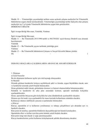 Madde 10 — Yönetmeliğin yayımlandığı tarihten sonra açılacak çalıĢma merkezleri bu Yönetmelik
hükümlerine uygun olarak kurulacaklardır. Yönetmeliğin yayımlandığı tarihte faaliyette olan çalıĢma
merkezleri ise 2 yıl içinde Yönetmelik hükümlerine uygun hale getirilecektir.
DÖRDÜNCÜ BÖLÜM
Ġlgili Avrupa Birliği Mevzuatı, Yürürlük, Yürütme
Ġlgili Avrupa Birliği Mevzuatı
Madde 11 — Bu Yönetmelik 29/5/1990 tarihli ve 90/270/EEC sayılı Konsey Direktifi esas alınarak
hazırlanmıĢtır.
Yürürlük
Madde 12 — Bu Yönetmelik yayımı tarihinde yürürlüğe girer.
Yürütme
Madde 13 — Bu Yönetmelik hükümlerini ÇalıĢma ve Sosyal Güvenlik Bakanı yürütür.
EK
1

EKRANLI ARAÇLARLA ÇALIġMALARDA ARANACAK ASGARĠ GEREKLER

1. Ekipman
a) Genel hususlar
Bu tür ekipmanın kullanımı iĢçiler için risk kaynağı olmayacaktır.
b) Monitör
Ekranda görünen karakterler kolayca seçilebilecek Ģekil ve formda, uygun büyüklükte olacak, satır
ve karakterler arasında yeterli boĢluk bulunacaktır.
Ekran görüntüsü stabil olacak, görüntünün titremesi ve benzeri olumsuzluklar bulunmayacaktır.
Parlaklık ve karakterler ile arka plan arasındaki kontrast, operatör tarafından kolaylıkla
ayarlanabilecektir.
Ekran, operatörün ihtiyacına göre kolaylıkla her yöne döndürülerek ayarlanabilir olacaktır.
Ekranın ayrı bir kaide veya ayarlanabilir bir masa üzerinde kullanılması mümkün olacaktır.
Kullanıcıyı rahatsız edebilecek yansıma ve parlamalar önlenecektir.
c) Klavye
Klavye, operatörün el ve kollarının yorulmaması ve rahatça çalıĢabilmesi için ekrandan ayrı ve
hareketli olacaktır.
Klavyenin ön tarafına, operatörün bileklerini dayayabileceği özel destek konulacaktır.
Operatörün elleri ve kolları için klavyenin önünde yeterli boĢluk olacaktır.
Klavyenin rengi mat olacak ve ıĢığı yansıtmayacaktır.
Klavye karakterlerinin yerleri kullanımı kolaylaĢtıracak Ģekilde düzenlenmiĢ olacaktır.
40

 