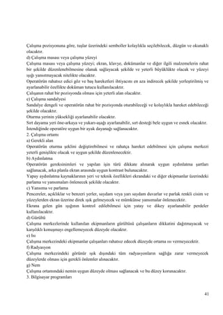 ÇalıĢma pozisyonuna göre, tuĢlar üzerindeki semboller kolaylıkla seçilebilecek, düzgün ve okunaklı
olacaktır.
d) ÇalıĢma masası veya çalıĢma yüzeyi
ÇalıĢma masası veya çalıĢma yüzeyi; ekran, klavye, dokümanlar ve diğer ilgili malzemelerin rahat
bir Ģekilde düzenlenebilmesine olanak sağlayacak Ģekilde ve yeterli büyüklükte olacak ve yüzeyi
ıĢığı yansıtmayacak nitelikte olacaktır.
Operatörün rahatsız edici göz ve baĢ hareketleri ihtiyacını en aza indirecek Ģekilde yerleĢtirilmiĢ ve
ayarlanabilir özellikte doküman tutucu kullanılacaktır.
ÇalıĢanın rahat bir pozisyonda olması için yeterli alan olacaktır.
e) ÇalıĢma sandalyesi
Sandalye dengeli ve operatörün rahat bir pozisyonda oturabileceği ve kolaylıkla hareket edebileceği
Ģekilde olacaktır.
Oturma yerinin yüksekliği ayarlanabilir olacaktır.
Sırt dayama yeri öne-arkaya ve yukarı-aĢağı ayarlanabilir, sırt desteği bele uygun ve esnek olacaktır.
Ġstendiğinde operatöre uygun bir ayak dayanağı sağlanacaktır.
2. ÇalıĢma ortamı
a) Gerekli alan
Operatörün oturma Ģeklini değiĢtirebilmesi ve rahatça hareket edebilmesi için çalıĢma merkezi
yeterli geniĢlikte olacak ve uygun Ģekilde düzenlenecektir.
b) Aydınlatma
Operatörün gereksinimleri ve yapılan iĢin türü dikkate alınarak uygun aydınlatma Ģartları
sağlanacak, arka planla ekran arasında uygun kontrast bulunacaktır.
Yapay aydınlatma kaynaklarının yeri ve teknik özellikleri ekrandaki ve diğer ekipmanlar üzerindeki
parlama ve yansımaları önlenecek Ģekilde olacaktır.
c) Yansıma ve parlama
Pencereler, açıklıklar ve benzeri yerler, saydam veya yarı saydam duvarlar ve parlak renkli cisim ve
yüzeylerden ekran üzerine direk ıĢık gelmeyecek ve mümkünse yansımalar önlenecektir.
Ekrana gelen gün ıĢığının kontrol edilebilmesi için yatay ve dikey ayarlanabilir perdeler
kullanılacaktır.
d) Gürültü
ÇalıĢma merkezlerinde kullanılan ekipmanların gürültüsü çalıĢanların dikkatini dağıtmayacak ve
karĢılıklı konuĢmayı engellemeyecek düzeyde olacaktır.
e) Isı
ÇalıĢma merkezindeki ekipmanlar çalıĢanları rahatsız edecek düzeyde ortama ısı vermeyecektir.
f) Radyasyon
ÇalıĢma merkezindeki görünür ıĢık dıĢındaki tüm radyasyonların sağlığa zarar vermeyecek
düzeylerde olması için gerekli önlemler alınacaktır.
g) Nem
ÇalıĢma ortamındaki nemin uygun düzeyde olması sağlanacak ve bu düzey korunacaktır.
3. Bilgisayar programları

41

 
