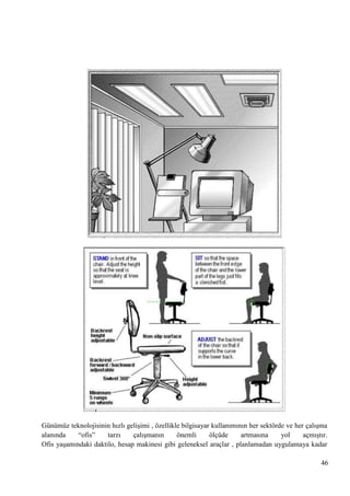 Günümüz teknolojisinin hızlı geliĢimi , özellikle bilgisayar kullanımının her sektörde ve her çalıĢma
alanında
―ofis‖
tarzı
çalıĢmanın
önemli
ölçüde
artmasına
yol
açmıĢtır.
Ofis yaĢamındaki daktilo, hesap makinesi gibi geleneksel araçlar , planlamadan uygulamaya kadar
46

 