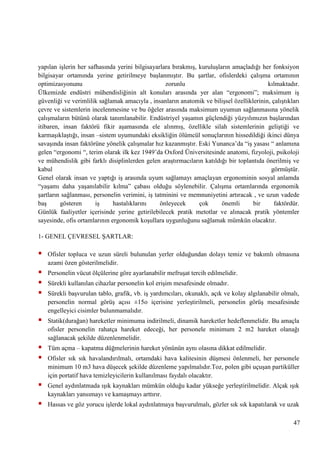yapılan iĢlerin her safhasında yerini bilgisayarlara bırakmıĢ, kuruluĢların amaçladığı her fonksiyon
bilgisayar ortamında yerine getirilmeye baĢlanmıĢtır. Bu Ģartlar, ofislerdeki çalıĢma ortamının
optimizasyonunu
zorunlu
kılmaktadır.
Ülkemizde endüstri mühendisliğinin alt konuları arasında yer alan ―ergonomi‖; maksimum iĢ
güvenliği ve verimlilik sağlamak amacıyla , insanların anatomik ve biliĢsel özelliklerinin, çalıĢtıkları
çevre ve sistemlerin incelenmesine ve bu öğeler arasında maksimum uyumun sağlanmasına yönelik
çalıĢmaların bütünü olarak tanımlanabilir. Endüstriyel yaĢamın güçlendiği yüzyılımızın baĢlarından
itibaren, insan faktörü fikir aĢamasında ele alınmıĢ, özellikle silah sistemlerinin geliĢtiği ve
karmaĢıklaĢtığı, insan –sistem uyumundaki eksikliğin ölümcül sonuçlarının hissedildiği ikinci dünya
savaĢında insan faktörüne yönelik çalıĢmalar hız kazanmıĢtır. Eski Yunanca‘da ―iĢ yasası ― anlamına
gelen ―ergonomi ―, terim olarak ilk kez 1949‘da Oxford Üniversitesinde anatomi, fizyoloji, psikoloji
ve mühendislik gibi farklı disiplinlerden gelen araĢtırmacıların katıldığı bir toplantıda önerilmiĢ ve
kabul
görmüĢtür.
Genel olarak insan ve yaptığı iĢ arasında uyum sağlamayı amaçlayan ergonominin sosyal anlamda
―yaĢamı daha yaĢanılabilir kılma‖ çabası olduğu söylenebilir. ÇalıĢma ortamlarında ergonomik
Ģartların sağlanması, personelin verimini, iĢ tatminini ve memnuniyetini artıracak , ve uzun vadede
baĢ
gösteren
iĢ
hastalıklarını
önleyecek
çok
önemli
bir
faktördür.
Günlük faaliyetler içerisinde yerine getirilebilecek pratik metotlar ve alınacak pratik yöntemler
sayesinde, ofis ortamlarının ergonomik koĢullara uygunluğunu sağlamak mümkün olacaktır.
1- GENEL ÇEVRESEL ġARTLAR:



Ofisler topluca ve uzun süreli bulunulan yerler olduğundan dolayı temiz ve bakımlı olmasına
azami özen gösterilmelidir.





Personelin vücut ölçülerine göre ayarlanabilir mefruĢat tercih edilmelidir.



Statik(durağan) hareketler minimuma indirilmeli, dinamik hareketler hedeflenmelidir. Bu amaçla
ofisler personelin rahatça hareket edeceği, her personele minimum 2 m2 hareket olanağı
sağlanacak Ģekilde düzenlenmelidir.




Tüm açma – kapatma düğmelerinin hareket yönünün aynı olasına dikkat edilmelidir.



Genel aydınlatmada ıĢık kaynakları mümkün olduğu kadar yükseğe yerleĢtirilmelidir. Alçak ıĢık
kaynakları yansımayı ve kamaĢmayı arttırır.



Hassas ve göz yorucu iĢlerde lokal aydınlatmaya baĢvurulmalı, gözler sık sık kapatılarak ve uzak

Sürekli kullanılan cihazlar personelin kol eriĢim mesafesinde olmadır.
Sürekli baĢvurulan tablo, grafik, vb. iĢ yardımcıları, okunaklı, açık ve kolay algılanabilir olmalı,
personelin normal görüĢ açısı ±15o içerisine yerleĢtirilmeli, personelin görüĢ mesafesinde
engelleyici cisimler bulunmamalıdır.

Ofisler sık sık havalandırılmalı, ortamdaki hava kalitesinin düĢmesi önlenmeli, her personele
minimum 10 m3 hava düĢecek Ģekilde düzenleme yapılmalıdır.Toz, polen gibi uçuĢan partiküller
için portatif hava temizleyicilerin kullanılması faydalı olacaktır.

47

 