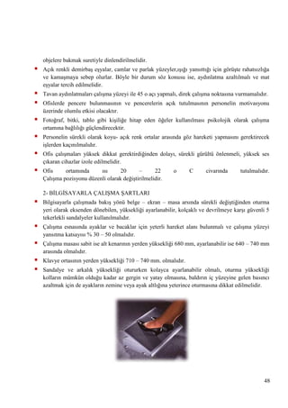 objelere bakmak suretiyle dinlendirilmelidir.



Açık renkli demirbaĢ eĢyalar, camlar ve parlak yüzeyler,ıĢığı yansıttığı için görüĢte rahatsızlığa
ve kamaĢmaya sebep olurlar. Böyle bir durum söz konusu ise, aydınlatma azaltılmalı ve mat
eĢyalar tercih edilmelidir.




Tavan aydınlatmaları çalıĢma yüzeyi ile 45 o açı yapmalı, direk çalıĢma noktasına vurmamalıdır.



Fotoğraf, bitki, tablo gibi kiĢiliğe hitap eden öğeler kullanılması psikolojik olarak çalıĢma
ortamına bağlılığı güçlendirecektir.



Personelin sürekli olarak koyu- açık renk ortalar arasında göz hareketi yapmasını gerektirecek
iĢlerden kaçınılmalıdır.



Ofis çalıĢmaları yüksek dikkat gerektirdiğinden dolayı, sürekli gürültü önlenmeli, yüksek ses
çıkaran cihazlar izole edilmelidir.



Ofis
ortamında
ısı
20
–
22
ÇalıĢma pozisyonu düzenli olarak değiĢtirilmelidir.

Ofislerde pencere bulunmasının ve pencerelerin açık tutulmasının personelin motivasyonu
üzerinde olumlu etkisi olacaktır.

o

C

civarında

tutulmalıdır.

2- BĠLGĠSAYARLA ÇALIġMA ġARTLARI



Bilgisayarla çalıĢmada bakıĢ yönü belge – ekran – masa arsında sürekli değiĢtiğinden oturma
yeri olarak eksenden dönebilen, yüksekliği ayarlanabilir, kolçaklı ve devrilmeye karĢı güvenli 5
tekerlekli sandalyeler kullanılmalıdır.



ÇalıĢma esnasında ayaklar ve bacaklar için yeterli hareket alanı bulunmalı ve çalıĢma yüzeyi
yansıtma katsayısı % 30 – 50 olmalıdır.



ÇalıĢma masası sabit ise alt kenarının yerden yüksekliği 680 mm, ayarlanabilir ise 640 – 740 mm
arasında olmalıdır.




Klavye ortasının yerden yüksekliği 710 – 740 mm. olmalıdır.
Sandalye ve arkalık yüksekliği otururken kolayca ayarlanabilir olmalı, oturma yüksekliği
kolların mümkün olduğu kadar az gergin ve yatay olmasına, baldırın iç yüzeyine gelen basıncı
azaltmak için de ayakların zemine veya ayak altlığına yeterince oturmasına dikkat edilmelidir.

48

 