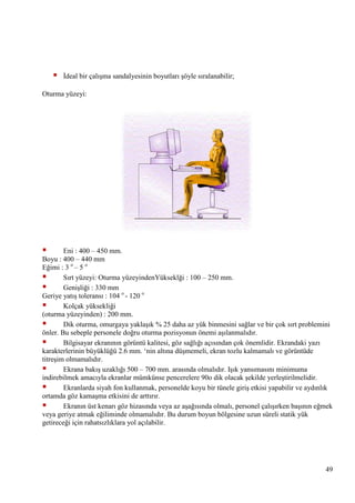 

Ġdeal bir çalıĢma sandalyesinin boyutları Ģöyle sıralanabilir;

Oturma yüzeyi:



Eni : 400 – 450 mm.
Boyu : 400 – 440 mm
Eğimi : 3 o – 5 o

Sırt yüzeyi: Oturma yüzeyindenYükseklği : 100 – 250 mm.

GeniĢliği : 330 mm
Geriye yatıĢ toleransı : 104 o - 120 o

Kolçak yüksekliği
(oturma yüzeyinden) : 200 mm.

Dik oturma, omurgaya yaklaĢık % 25 daha az yük binmesini sağlar ve bir çok sırt problemini
önler. Bu sebeple personele doğru oturma pozisyonun önemi aĢılanmalıdır.

Bilgisayar ekranının görüntü kalitesi, göz sağlığı açısından çok önemlidir. Ekrandaki yazı
karakterlerinin büyüklüğü 2.6 mm. ‗nin altına düĢmemeli, ekran tozlu kalmamalı ve görüntüde
titreĢim olmamalıdır.

Ekrana bakıĢ uzaklığı 500 – 700 mm. arasında olmalıdır. IĢık yansımasını minimuma
indirebilmek amacıyla ekranlar mümkünse pencerelere 90o dik olacak Ģekilde yerleĢtirilmelidir.

Ekranlarda siyah fon kullanmak, personelde koyu bir tünele giriĢ etkisi yapabilir ve aydınlık
ortamda göz kamaĢma etkisini de arttırır.

Ekranın üst kenarı göz hizasında veya az aĢağısında olmalı, personel çalıĢırken baĢının eğmek
veya geriye atmak eğiliminde olmamalıdır. Bu durum boyun bölgesine uzun süreli statik yük
getireceği için rahatsızlıklara yol açılabilir.

49

 