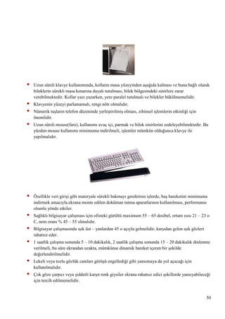 

Uzun süreli klavye kullanımında, kolların masa yüzeyinden aĢağıda kalması ve buna bağlı olarak
bileklerin sürekli masa kenarına dayalı tutulması, bilek bölgesindeki sinirlere zarar
verebilmektedir. Kollar yazı yazarken, yere paralel tutulmalı ve bilekler bükülmemelidir.




Klavyenin yüzeyi parlamamalı, rengi nötr olmalıdır.



Uzun süreli mouse(fare), kullanımı avuç içi, parmak ve bilek sinirlerini zedeleyebilmektedir. Bu
yüzden mouse kullanımı minimuma indirilmeli, iĢlemler mümkün olduğunca klavye ile
yapılmalıdır.



Özellikle veri giriĢi gibi materyale sürekli bakmayı gerektiren iĢlerde, baĢ hareketini minimuma
indirmek amacıyla ekrana monte edilen doküman tutma aparatlarının kullanılması, performansı
olumlu yönde etkiler.



Sağlıklı bilgisayar çalıĢması için ofisteki gürültü maximum 55 – 65 desibel, ortam ısısı 21 – 23 o
C, nem oranı % 45 – 55 olmalıdır.



Bilgisayar çalıĢmasında ıĢık üst – yanlardan 45 o açıyla gelmelidir, karĢıdan gelen ıĢık gözleri
rahatsız eder.



1 saatlik çalıĢma sonunda 5 – 10 dakikalık, 2 saatlik çalıĢma sonunda 15 – 20 dakikalık dinlenme
verilmeli, bu süre ekrandan uzakta, mümkünse dinamik hareket içeren bir Ģekilde
değerlendirilmelidir.



Lekeli veya tozlu gözlük camları görüĢü engellediği gibi yansımaya da yol açacağı için
kullanılmalıdır.



Çok göze çarpıcı veya Ģiddetli karĢıt renk giysiler ekrana rahatsız edici Ģekillerde yansıyabileceği
için tercih edilmemelidir.

Nümerik tuĢların telefon düzeninde yerleĢtirilmiĢ olması, zihinsel iĢlemlerin etkinliği için
önemlidir.

50

 