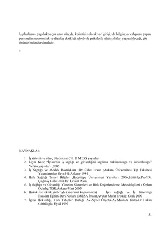 ĠĢ planlaması yapılırken çok uzun süreyle, kesintisiz olarak veri giriĢi, vb. bilgisayar çalıĢması yapan
personelin monotonluk ve diyalog eksikliği sebebiyle psikolojik rahatsızlıklar yaĢayabileceği, göz
önünde bulundurulmalıdır.


KAYNAKLAR
1. ĠĢ sistemi ve süreç düzenleme Cilt: II MESS yayınları
2. Leyla Kılıç ―ĠĢverenin iĢ sağlığı ve güvenliğini sağlama hükümlülüğü ve sorumluluğu‖
Yetkin yayınları ,2006
3. ĠĢ Sağlığı ve Meslek Hastalıkları ;Dr Cahit Erkan ;Ankara Üniversitesi Tıp Fakültesi
Yayınlarından Sayı.441;Ankara-1984
4. Halk Sağlığı Temel Bilgiler ;Hacettepe Üniversitesi Yayınları 2006;Editörler:Prof.Dr.
Çağatay Güler-Prof.Dr. Levent Akın
5. ĠĢ Sağlığı ve Güvenliği Yönetim Sistemleri ve Risk Değerlendirme Metodolojileri ; Özlem
Özkılıç;TĠSK,Ankara-Mart 2005
6. Hukuki ve teknik yönleriyle ( mevzuat kapsamında)
ĠĢçi sağlığı ve ĠĢ Güvenliği
Esasları Eğitim-Ders Notları ),MESA Ġmalat,Avukat Murat Erokay, Ocak 2000
7. ĠĢyeri Hekimliği, Türk Tabipleri Birliği ,Av.Ziynet Özçelik-Av.Mustafa Güler-Dr Hakan
Giritlioğlu, Eylül 1997
51

 