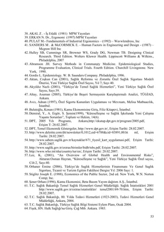 38. AKAL Z . - ĠĢ Etüdü (1981) MPM Yayınları
39. ERKAN N. Dr., Ergonomi (1997) MPM Yayınları
40. PULAT M.- Fundamentals of Industrial Ergonomics – (1992) – Wavwlendress, Inc
41. SANDERS M . & McCORMICK E. - Human Factors in Engineering and Design - (1987) –
Mcgraw Hill Inc
42. Hulley SB, Cummings SR, Browner WS, Grady DG, Newman TB. Designing Clinical
Research. Third Edition. Wolters Kluwer Health. Lippincott Williams & Wilkins.,
Philadelphia, 2007
43. Abramson JH. Survey Methods in CommunĢty Medicine. Epidemiological Studies,
Programme Evaluation, Clinical Trials. Fourth Edition. Churchill Livingstone. New
York, 1990.
44. Gordis L. Epidemiology. W. B. Saunders Company. Philadelphia, 1996.
45. Aktan, CoĢkun Can (2001), Sağlık Reformu ve Zorunlu Özel Sağlık Sigortası Modeli
Önerisi, Yeni Türkiye Sağlık Özel Sayısı, Yıl 7; Sayı 40.
46. Akyıldız Nazlı (2001), ―Türkiye‘de Temel Sağlık Hizmetleri‖, Yeni Türkiye Sağlık Özel
Sayısı, Sayı:39.
47. Altay, Asuman (2005), Türkiye‘de BeĢeri Sermayenin KarĢılaĢtırmalı Analizi, TÜGĠAD,
Ankara.
48. Avcı, Adnan (1997), Özel Sigorta Kanunları Uygulaması ve Mevzuatı, Melisa Matbaacılık,
Ġstanbul.
49. Bulutoğlu, Kenan (1981), Kamu Ekonomisine GiriĢ, Filiz Kitapevi, Ġstanbul.
50. Demiral, Y., A. Ergör, S. ġemin(1999), ―KüreselleĢme ve Sağlık ĠĢkolunda Yeni ÇalıĢma
YaĢamı Sorunları‖, Toplum ve Hekim, 14(6).
Ankara,http://ekutup.dpt.gov.tr/program/2005.pdf,
51. DPT, 2005 Yılı Programı,
EriĢim T: 28.02.2007.
52. DPT, Temel Ekonomik Göstergeler, http://www.dpt.gov.tr/, EriĢim Tarihi: 28.02.2007.
53. http://www.deloitte.com/dtt/newsletter/0,1012,sid=6788&cid=83891,00.ht
ml,
EriĢim
Tarihi: 28.02.2007.
54. http://www.sabem.saglik.gov.tr/kaynaklar/671_6yesil_kart_uygulamasi.pdf, EriĢim Tarihi:
28.02.2007.
55. http://www.saglik.gov.tr/extras/birimler/bidb/tsbs.pdf, EriĢim Tarihi: 28.02.2007.
56. http://www.who.int/nha/country/tur/en/, EriĢim Tarihi: 28.02.2007.
57. Lee, K, (2001), ―An Overview of Global Health and Environmental Risks‖,
Aktaran:Osman Hayran, ―KüreselleĢme ve Sağlık‖, Yeni Türkiye Sağlık Özel sayısı,
Cilt:2, Sayı:40.
58. Orhaner Emine (2006), Türkiye‘de Saglık Hizmetlerinin Finansmanı Ve Genel Saglık
Sigortası, Ticaret ve Turizm Egitim Fakültesi Dergisi Yıl: 2006 Sayı: 1.
59. Stiglitz Joseph E. (1988), Economics of the Public Sector, 2nd ed. New York, W.N. Norton
Comp; Inc.
60. ġener Orhan (1996), Kamu Ekonomisi, Beta Basım Yayım dağıtım A.ġ., Ġstanbul.
61. T.C. Sağlık Bakanlığı Temel Sağlık Hizmetleri Genel Müdürlüğü. Sağlık Ġstatistikleri 2001
http://www.saglik.gov.tr/extras/istatistikler/ temel2001/69-70.htm, EriĢim Tarihi:
28.02.2007.
62. T.C. Sağlık Bakanlığı, 80. Yılda Tedavi Hizmetleri (1923-2003), Tedavi Hizmetleri Genel
Müdürlüğü, Ankara, 2004.
63. T.C. Sağlık Bakanlığı, Türkiye Sağlık Bilgi Sistemi Eylem Planı, Ocak 2004.
64. FiĢek, HN. Halk Sağlığı'na GiriĢ. Çağ Mtb. Ankara. 1983.
53

 