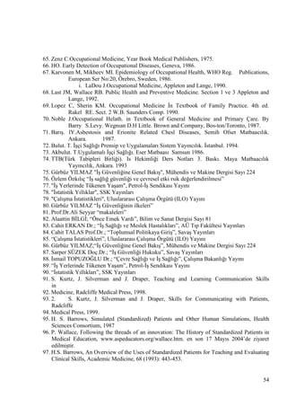 65. Zenz C.Occupational Medicine, Year Book Medical Publishers, 1975.
66. HO. Early Detection of Occupational Diseases, Geneva, 1986.
67. Karvonen M, Mikheev MI. Epidemiology of Occupational Health, WHO Reg. Publications,
European Ser No:20, Örebro, Sweden, 1986.
i. LaDou J.Occupational Medicine, Appleton and Lange, 1990.
68. Last JM, Wallace RB. Public Health and Preventive Medicine. Section 1 ve 3 Appleton and
Lange, 1992.
69. Lopez C, Sherin KM. Occupational Medicine Ġn Textbook of Family Practice. 4th ed.
Rakel RE. Sect. 2 W.B. Saunders Comp. 1990.
70. Noble J.Occupational Helath. in Textbook of General Medicine and Primary Çare. By
Barry S.Levy. Wegnıan D.H Little. Brown and Company, Bos-ton/Toronto, 1987.
71. BarıĢ. lY.Asbestosis and Erionite Related Chesl Diseases, Semih Ofset Matbaacılık.
Ankara.
1987.
72. Bulut. T. ĠĢçi Sağlığı Prensip ve Uygulamaları Sistem Yayıncılık. Ġstanbul. 1994.
73. Akbulut. T.Uygulamalı ĠĢçi Sağlığı. Eser Matbaası Samsun 1986.
74. TTB(Türk Tabipleri Birliği). Is Hekimliği Ders Notları 3. Baskı. Maya Matbaacılık
Yayıncılık, Ankara. 1993
75. Gürbüz YILMAZ "ĠĢ Güvenliğine Genel BakıĢ", Mühendis ve Makine Dergisi Sayı 224
76. Özlem Özkılıç ―ĠĢ sağlığ güvenliği ve çevresel etki rsik değerlendirilmesi‖
77. "ĠĢ Yerlerinde Tükenen YaĢam", Petrol-ĠĢ Sendikası Yayını
78. "Ġstatistik Yıllıklar", SSK Yayınları
79. "ÇalıĢma Ġstatistikleri", Uluslararası ÇalıĢma Örgütü (ILO) Yayını
80. Gürbüz YILMAZ ―ĠĢ Güvenliğinin ilkeleri‖
81. Prof:Dr.Ali Seyyar ―makaleleri‖
82. Alaattin BĠLGĠ; ―Önce Emek Vardı‖, Bilim ve Sanat Dergisi Sayı 81
83. Cahit ERKAN Dr.; ―ĠĢ Sağlığı ve Meslek Hastalıkları‖, AÜ Tıp Fakültesi Yayınları
84. Cahit TALAS Prof.Dr.; ―Toplumsal Politikaya GiriĢ‖, SavaĢ Yayınları
85. ―ÇalıĢma Ġstatistikleri‖, Uluslararası ÇalıĢma Örgütü (ILO) Yayını
86. Gürbüz YILMAZ;―ĠĢ Güvenliğine Genel BakıĢ‖, Mühendis ve Makine Dergisi Sayı 224
87. Sarper SÜZEK Doç.Dr.; ―ĠĢ Güvenliği Hukuku‖, SavaĢ Yayınları
88. Ġsmail TOPUZOĞLU Dr.; ―Çevre Sağlığı ve ĠĢ Sağlığı‖, ÇalıĢma Bakanlığı Yayını
89. ―ĠĢ Yerlerinde Tükenen YaĢam‖, Petrol-ĠĢ Sendikası Yayını
90. ―Ġstatistik Yıllıkları‖, SSK Yayınları
91. S. Kurtz, J. Silverman and J. Draper, Teaching and Learning Communication Skills
in
92. Medicine, Radcliffe Medical Press, 1998.
93. 2.
S. Kurtz, J. Silverman and J. Draper, Skills for Communicating with Patients,
Radcliffe
94. Medical Press, 1999.
95. H. S. Barrows, Simulated (Standardized) Patients and Other Human Simulations, Health
Sciences Consortium, 1987
96. P. Wallace, Following the threads of an innovation: The History of Standardized Patients in
Medical Education, www.aspeducators.org/wallace.htm. en son 17 Mayıs 2004‘de ziyaret
edilmiĢtir.
97. H.S. Barrows, An Overview of the Uses of Standardized Patients for Teaching and Evaluating
Clinical Skills, Academic Medicine, 68 (1993): 443-453.

54

 