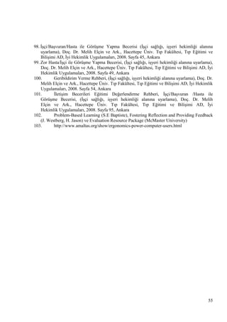 98. ĠĢçi/BaĢvuran/Hasta ile GörüĢme Yapma Becerisi (ĠĢçi sağlığı, iĢyeri hekimliği alanına
uyarlama), Doç. Dr. Melih Elçin ve Ark., Hacettepe Üniv. Tıp Fakültesi, Tıp Eğitimi ve
BiliĢimi AD, Ġyi Hekimlik Uygulamaları, 2008. Sayfa 45, Ankara
99. Zor Hasta/ĠĢçi ile GörüĢme Yapma Becerisi, (ĠĢçi sağlığı, iĢyeri hekimliği alanına uyarlama),
Doç. Dr. Melih Elçin ve Ark., Hacettepe Üniv. Tıp Fakültesi, Tıp Eğitimi ve BiliĢimi AD, Ġyi
Hekimlik Uygulamaları, 2008. Sayfa 49, Ankara
100.
Geribildirim Verme Rehberi, (ĠĢçi sağlığı, iĢyeri hekimliği alanına uyarlama), Doç. Dr.
Melih Elçin ve Ark., Hacettepe Üniv. Tıp Fakültesi, Tıp Eğitimi ve BiliĢimi AD, Ġyi Hekimlik
Uygulamaları, 2008. Sayfa 54, Ankara
101.
ĠletiĢim Becerileri Eğitimi Değerlendirme Rehberi, ĠĢçi/BaĢvuran /Hasta ile
GörüĢme Becerisi, (ĠĢçi sağlığı, iĢyeri hekimliği alanına uyarlama), Doç. Dr. Melih
Elçin ve Ark., Hacettepe Üniv. Tıp Fakültesi, Tıp Eğitimi ve BiliĢimi AD, Ġyi
Hekimlik Uygulamaları, 2008. Sayfa 95, Ankara
102.
Problem-Based Learning (S.E Baptiste), Fostering Reflection and Providing Feedback
(J. Westberg, H. Jason) ve Evaluation Resource Package (McMaster University)
103.
http://www.amaltas.org/show/ergonomics-power-computer-users.html

55

 