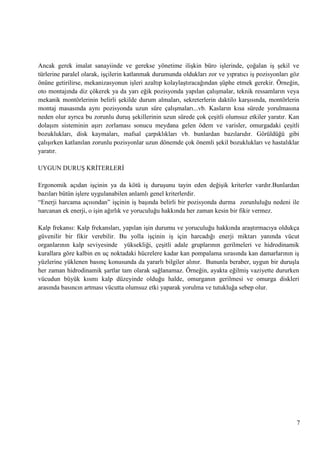 Ancak gerek imalat sanayiinde ve gerekse yönetime iliĢkin büro iĢlerinde, çoğalan iĢ Ģekil ve
türlerine paralel olarak, iĢçilerin katlanmak durumunda oldukları zor ve yıpratıcı iĢ pozisyonları göz
önüne getirilirse, mekanizasyonun iĢleri azaltıp kolaylaĢtıracağından Ģüphe etmek gerekir. Örneğin,
oto montajında diz çökerek ya da yarı eğik pozisyonda yapılan çalıĢmalar, teknik ressamların veya
mekanik montörlerinin belirli Ģekilde durum almaları, sekreterlerin daktilo karĢısında, montörlerin
montaj masasında aynı pozisyonda uzun süre çalıĢmaları...vb. Kasların kısa sürede yorulmasına
neden olur ayrıca bu zorunlu duruĢ Ģekillerinin uzun sürede çok çeĢitli olumsuz etkiler yaratır. Kan
dolaĢım sisteminin aĢırı zorlaması sonucu meydana gelen ödem ve varisler, omurgadaki çeĢitli
bozuklukları, disk kaymaları, mafsal çarpıklıkları vb. bunlardan bazılarıdır. Görüldüğü gibi
çalıĢırken katlanılan zorunlu pozisyonlar uzun dönemde çok önemli Ģekil bozuklukları ve hastalıklar
yaratır.
UYGUN DURUġ KRĠTERLERĠ
Ergonomik açıdan iĢçinin ya da kötü iĢ duruĢunu tayin eden değiĢik kriterler vardır.Bunlardan
bazıları bütün iĢlere uygulanabilen anlamlı genel kriterlerdir.
―Enerji harcama açısından‖ iĢçinin iĢ baĢında belirli bir pozisyonda durma zorunluluğu nedeni ile
harcanan ek enerji, o iĢin ağırlık ve yoruculuğu hakkında her zaman kesin bir fikir vermez.
Kalp frekansı: Kalp frekansları, yapılan iĢin durumu ve yoruculuğu hakkında araĢtırmacıya oldukça
güvenilir bir fikir verebilir. Bu yolla iĢçinin iĢ için harcadığı enerji miktarı yanında vücut
organlarının kalp seviyesinde yüksekliği, çeĢitli adale gruplarının gerilmeleri ve hidrodinamik
kurallara göre kalbin en uç noktadaki hücrelere kadar kan pompalama sırasında kan damarlarının iĢ
yüzlerine yüklenen basınç konusunda da yararlı bilgiler alınır. Bununla beraber, uygun bir duruĢla
her zaman hidrodinamik Ģartlar tam olarak sağlanamaz. Örneğin, ayakta eğilmiĢ vaziyette dururken
vücudun büyük kısmı kalp düzeyinde olduğu halde, omurganın gerilmesi ve omurga diskleri
arasında basıncın artması vücutta olumsuz etki yaparak yorulma ve tutukluğa sebep olur.

7

 