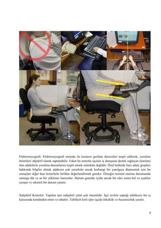 Elektromyografi: Elektromyografi metodu ile kasların gerilme dereceleri tespit edilerek, yorulma
belirtileri objektif olarak saptanabilir. Fakat bu metotla iĢçinin iĢ duruĢuna destek sağlayan (katılan)
tüm adalelerin yorulma durumlarını tespit etmek mümkün değildir. Özel hallerde bazı adale grupları
hakkında bilgiler almak Ģüphesiz çok yararlıdır ancak herhangi bir yanılgıya düĢmemek için bu
sonuçları diğer bazı kriterlerle birlikte değerlendirmek gerekir. Örneğin normal oturma durumunda
omurga dik ve az bir yükleme maruzdur. Durum genelde iyidir ancak bir süre sonra bel ve ayaklar
uyuĢur ve sıkıntılı bir durum yaratır.

Subjektif Kriterler: Yapılan iĢin subjektif yönü çok önemlidir. ĠĢçi zevkle yaptığı tehlikesiz bir iĢ
karĢısında kendinden emin ve rahattır. Tehlikeli kirli iĢler iĢçide ürkeklik ve huzursuzluk yaratır.

8

 