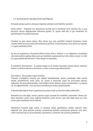 2.2. Ġġ DURUġUNU BELĠRLEYEN FAKTÖRLER
ĠĢ baĢında çalıĢan iĢçinin iĢ duruĢunu doğrudan etkileyen temel faktörler Ģunlardır:
GörüĢ Ģartları: Yapılacak iĢin detaylarının inceliği göz-iĢ mesafesini tayin eder.ĠĢin baĢ ve göz
ekseninin normal doğrultusunda bulunması gerekir. ĠĢ, iĢçinin ufak baĢ ve göz hareketleri ile
görebileceği bir konumda bulunmalı.

Vücudun iĢe göre durum alması: Bazı hassas ince iĢler genellikle bedensel hareketten ziyade
vücudun belirli bir pozisyonda sabit tutulmasını gerektirir. ĠĢ hassaslaĢtıkça vücut ekseni iĢe karĢıdan
ve uygun yatkınlıkta olmalı.

ĠĢe kuvvet uygulanması: Kumanda kollarının karĢı direnci, aletlerin ve yer değiĢtirme zorunluluğu
olan malzemelerin ağırlığı dolayısıyla iĢçi tarafından uygulanacak kuvvetin miktar seviyesi ve yönü
iĢe uygun Ģekilde düzenlenmeli, Vücut dengesi bozulmamalı.

ĠĢ mahallinin düzenlenmesi: ĠĢ yapılan tezgah ya da montaj masasında çalıĢma düzeni, malzeme
makine ve aletlerin durumu iĢ durumuna ve iĢlem sırasına uygun düzenlenmeli.

ĠĢin temposu: ĠĢin gereğine uygun olmalıdır.
Yukarıda sıraladığımız hususlar göz önünde bulundurularak, iĢçinin yorulmadan daha verimli
Ģekilde çalıĢabilmesini temin amacı ile, iĢçinin iĢ karĢısında uygun bir pozisyonda durması
sağlanmalı. Bu duruĢ düzenlenirken vücut dengeli olmalı, dolaĢım sistemi zorlanmamalı ve iĢ duruĢu
sık sık değiĢtirilmelidir. Yani iĢçi bazen oturarak bazen ayakta çalıĢabilmelidir.
Yukarıda bahsettiğimiz kriteri uygulamaya koyarken özetle Ģu hususlara dikkat edilmelidir:
Hareketler kuvvetle değil, insanın yapısına uygun yumuĢak bir esneklikle yapılmalıdır. Bunun için
dikey hareketler yerine yatay, doğrusal hareketler yerine devirli, içten dıĢa değil dıĢtan içe, itme
yerine çekme hareketleri tercih edilmeli.

Hareketlerin kontrolü değil serbest ve otomatik olarak yapılabilmesi çareleri aranmalı, bunu
sağlamak için; iĢlem görecek parçaları otomatikman kullanım pozisyonuna getirecek sevk edici,
oluklu malzeme kutu ya da kasalarından yararlanmalı, iĢi bitenler eski yerlerine gidebilmeli.

9

 