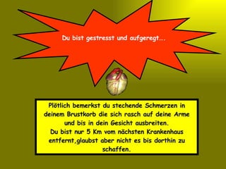 Du bist gestresst und aufgeregt…. Plötlich bemerkst du stechende Schmerzen in deinem Brustkorb die sich rasch auf deine Arme und bis in dein Gesicht ausbreiten. Du bist nur 5 Km vom nächsten Krankenhaus entfernt,glaubst aber nicht es bis dorthin zu schaffen. 
