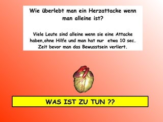 Wie überlebt man ein Herzattacke wenn man alleine ist ? Viele Leute sind alleine wenn sie eine Attacke haben,ohne Hilfe und man hat nur  etwa 10 sec. Zeit bevor man das Bewusstsein verliert. WAS IST ZU TUN ?? 
