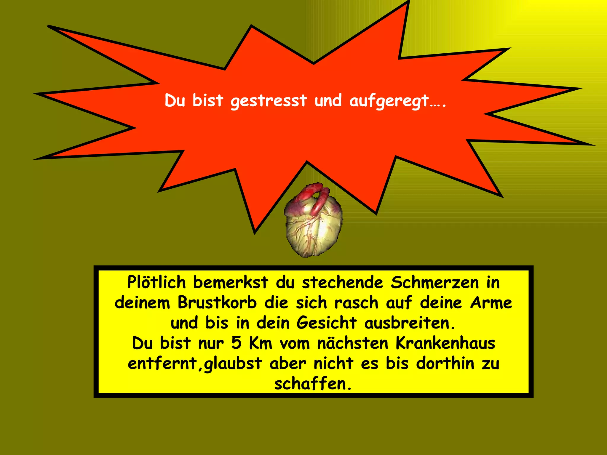 Du bist gestresst und aufgeregt…. Plötlich bemerkst du stechende Schmerzen in deinem Brustkorb die sich rasch auf deine Arme und bis in dein Gesicht ausbreiten. Du bist nur 5 Km vom nächsten Krankenhaus entfernt,glaubst aber nicht es bis dorthin zu schaffen. 