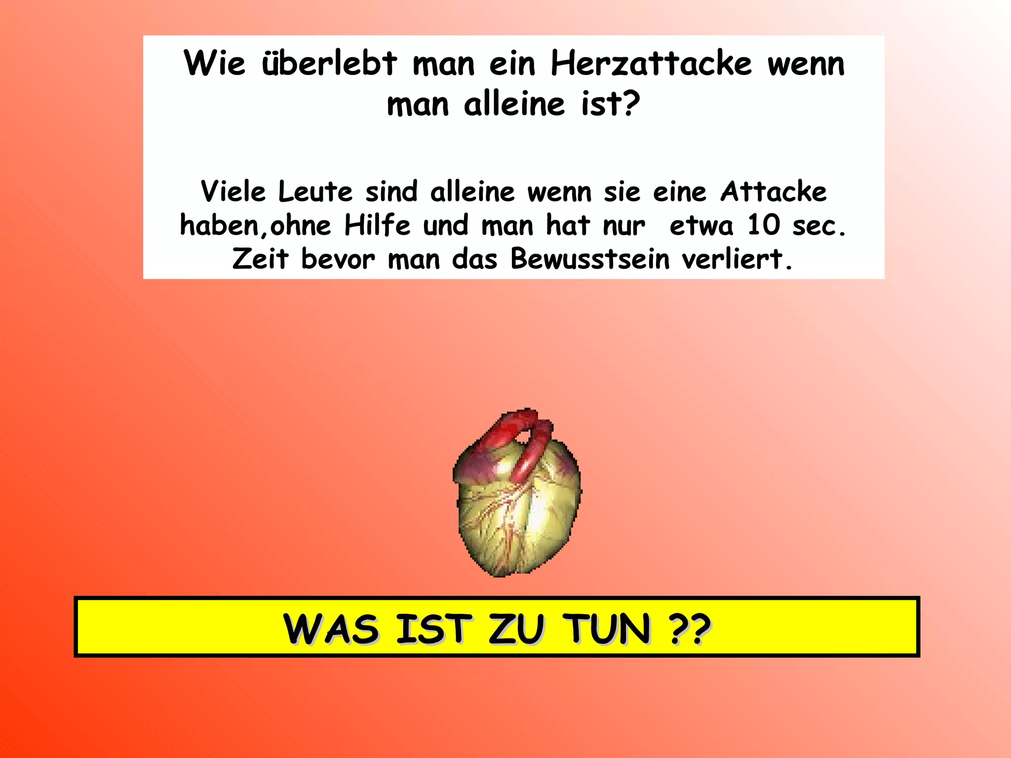 Wie überlebt man ein Herzattacke wenn man alleine ist ? Viele Leute sind alleine wenn sie eine Attacke haben,ohne Hilfe und man hat nur  etwa 10 sec. Zeit bevor man das Bewusstsein verliert. WAS IST ZU TUN ?? 