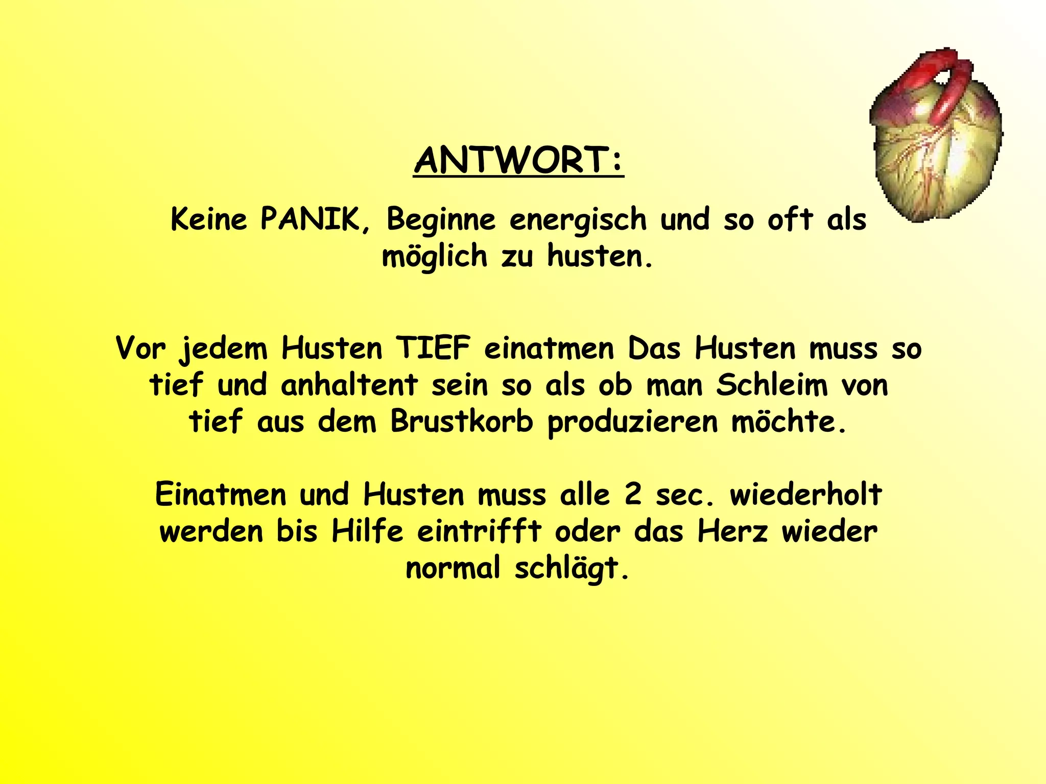 ANTWORT: Keine PANIK, Beginne energisch und so oft als möglich zu husten. Vor jedem Husten TIEF einatmen Das Husten muss so tief und anhaltent sein so als ob man Schleim von tief aus dem Brustkorb produzieren möchte. Einatmen und Husten muss alle 2 sec. wiederholt werden bis Hilfe eintrifft oder das Herz wieder normal schlägt. 