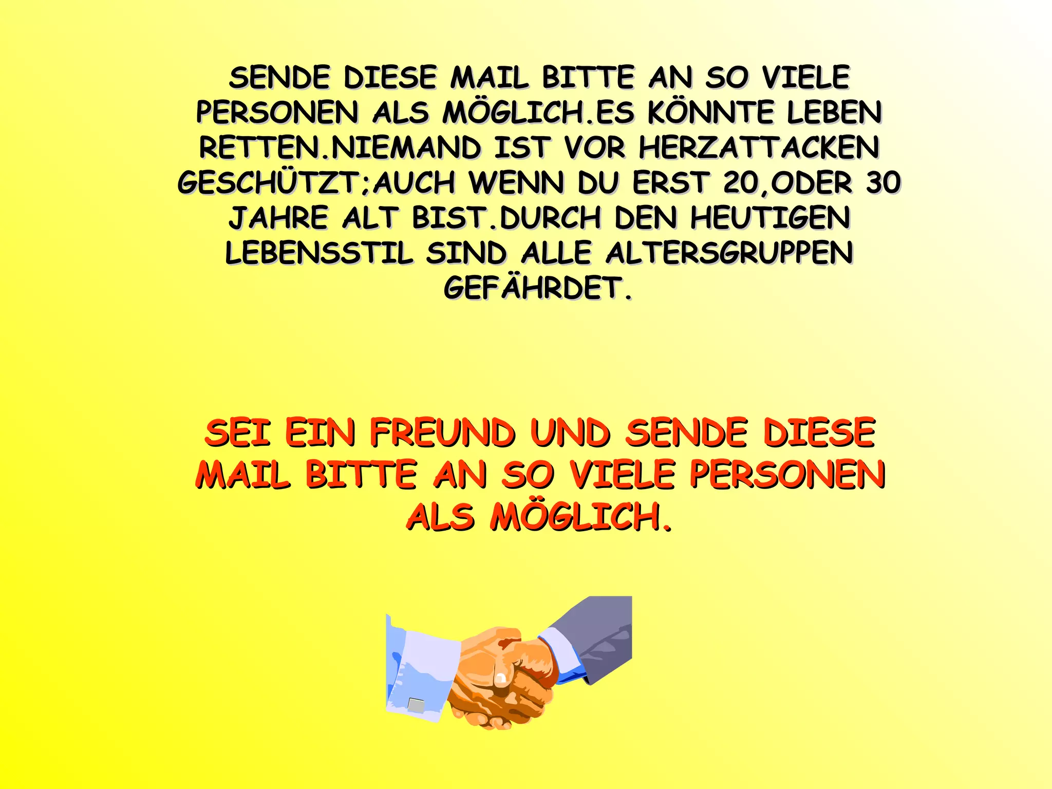 SENDE DIESE MAIL BITTE AN SO VIELE PERSONEN ALS MÖGLICH.ES KÖNNTE LEBEN RETTEN.NIEMAND IST VOR HERZATTACKEN GESCHÜTZT;AUCH WENN DU ERST 20,ODER 30 JAHRE ALT BIST.DURCH DEN HEUTIGEN LEBENSSTIL SIND ALLE ALTERSGRUPPEN GEFÄHRDET. SEI EIN FREUND UND SENDE DIESE MAIL BITTE AN SO VIELE PERSONEN ALS MÖGLICH. 