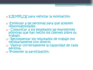 o EJEMPLOS para reforzar la motivación:
o -Estimular a las personas para que acepten
responsabilidades.
o - Comunicar a los empleados las expresiones
positivas que han hecho los clientes sobre su
trabajo.
o - Recompensar los resultados de trabajo (no
necesariamente con dinero).
o - Valorar correctamente la capacidad de cada
persona.
o -Promover la participación.
 