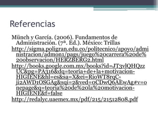 Referencias
Münch y García. (2006). Fundamentos de
Administración. (7ª. Ed.). México: Trillas
http://sigma.poligran.edu.co/politecnico/apoyo/admi
nistracion/admon1/pags/juego%20carrera%20de%
20observacion/HERZBERG2.html
http://books.google.com.mx/books?id=JT3vlQHQzz
UC&pg=PA316&dq=teoria+de+la+motivacion-
HIGIENE&hl=es&sa=X&ei=RioWT8rqC-
ji2AWD1OSGAg&sqi=2&ved=0CDwQ6AEwAg#v=o
nepage&q=teoria%20de%20la%20motivacion-
HIGIENE&f=false
http://redalyc.uaemex.mx/pdf/215/21512808.pdf
 