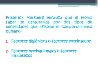 Frederick Herzberg enfatiza que el Homo
Faber se caracteriza por dos tipos de
necesidades que afectan el comportamiento
humano:
1. Factores higiénicos o factores extrínsecos
2. Factores motivacionales o factores
intrínsecos
 