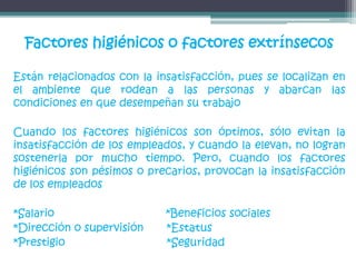 Factores higiénicos o factores extrínsecos
Están relacionados con la insatisfacción, pues se localizan en
el ambiente que rodean a las personas y abarcan las
condiciones en que desempeñan su trabajo
Cuando los factores higiénicos son óptimos, sólo evitan la
insatisfacción de los empleados, y cuando la elevan, no logran
sostenerla por mucho tiempo. Pero, cuando los factores
higiénicos son pésimos o precarios, provocan la insatisfacción
de los empleados
*Salario *Beneficios sociales
*Dirección o supervisión *Estatus
*Prestigio *Seguridad
 