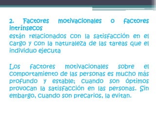 2. Factores motivacionales o factores
intrínsecos
están relacionados con la satisfacción en el
cargo y con la naturaleza de las tareas que el
individuo ejecuta
Los factores motivacionales sobre el
comportamiento de las personas es mucho más
profundo y estable; cuando son óptimos
provocan la satisfacción en las personas. Sin
embargo, cuando son precarios, la evitan.
 