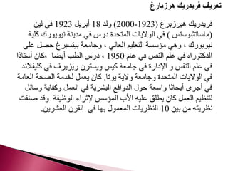 تعريف فريدريك هرزبارغ 
2000 ( ولد 18 أبريل 1923 في لين - فريدريك هيرزبرغ ) 1923 
)ماساتشوستس ( في الولايات المتحدة درس في مدينة نيويورك كلية 
نيويورك ، وهي مؤسسة التعليم العالي ، وجامعة بيتسبرغ حصل على 
الدكتوراه في علم النفس في عام 1950 ، درس الطب أيضا ،كان أستاذا 
في علم النفس و الإدارة في جامعة كيس ويسترن ريزيرف في كليفلاند 
في الولايات المتحدة وجامعة ولاية يوتا. كان يعمل لخدمة الصحة العامة 
في أجرى أبحاثا واسعة حول الدوافع البشرية في العمل وكفاية وسائل 
لتنظيم العمل كان يطلق عليه الأب المؤسس لإثراء الوظيفة وقد صنفت 
نظريته من بين 10 النظريات المعمول بها في القرن العشرين. 
 