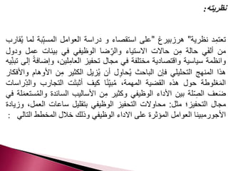 نظريته: 
تعتمِد نظرية" هرزبيرغ "على استقصاء و دراسة العوامل المسب بة لما يُقارب 
من ألفَي حالة مِن حالات الاستياء وال رضا الوظيفي في بيئات عمل ودول 
وانظمة سياسية واقتصادية مختلفة في مجال تحفيز العامِلين، وإضافة إلى تبن يه 
هذا المنهج التحليلي فإن الباحث يُحاوِل أن يُزيل الكثير مِن الأوهام والأفكار 
المَغلوطة حول هذه القضية المهمة، مُبي نًا كيف أثبتَت التجارب والدِ راسات 
ضَعف ال صلة بين الأداء الوظيفي وكثير مِن الأساليب السائدة والمُستعمَلة في 
مجال التحفيز؛ مثل: محاولات التحفيز الوظيفي بتقليل ساعات العمل، وزيادة 
الأجورمبينا العوامل المؤثرة على الاداء الوظيفي وذلك خلال المخطط التالي : 
 