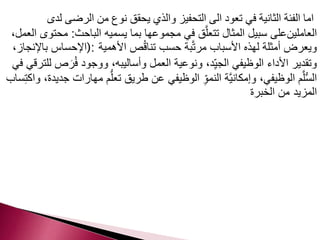 اما الفئة الثانية في تعود الى التحفيز والذي يحقق نوع من الرضى لدى 
العاملينعلى سبيل المثال تتعلَّق في مجموعها بما يسميه الباحث: محتوى العمل، 
ويعرض أمثلة لهذه الأسباب مرتَّبة حسب تناقُص الأهمية :(الإحساس بالإنجاز، 
وتقدير الأداء الوظيفي الجي د، ونوعية العمل وأساليبه، ووجود فُرَ ص للترقي في 
السُّلَّم الوظيفي، وإمكانيَّة النم وِ الوظيفي عن طريق تع لُّم مهارات جديدة، واكتِساب 
المزيد من الخبرة 
 