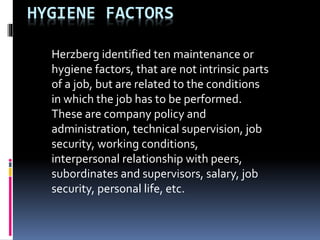 HYGIENE FACTORS
Herzberg identified ten maintenance or
hygiene factors, that are not intrinsic parts
of a job, but are rel...