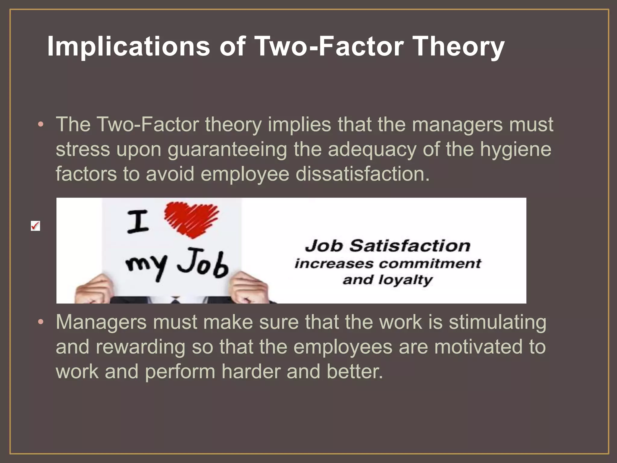 Implications of Two-Factor Theory 
• The Two-Factor theory implies that the managers must 
stress upon guaranteeing the adequacy of the hygiene 
factors to avoid employee dissatisfaction. 
• Managers must make sure that the work is stimulating 
and rewarding so that the employees are motivated to 
work and perform harder and better. 
 