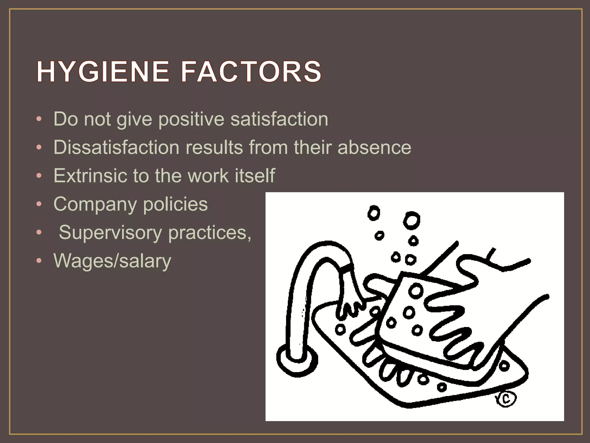 • Do not give positive satisfaction 
• Dissatisfaction results from their absence 
• Extrinsic to the work itself 
• Company policies 
• Supervisory practices, 
• Wages/salary 
 