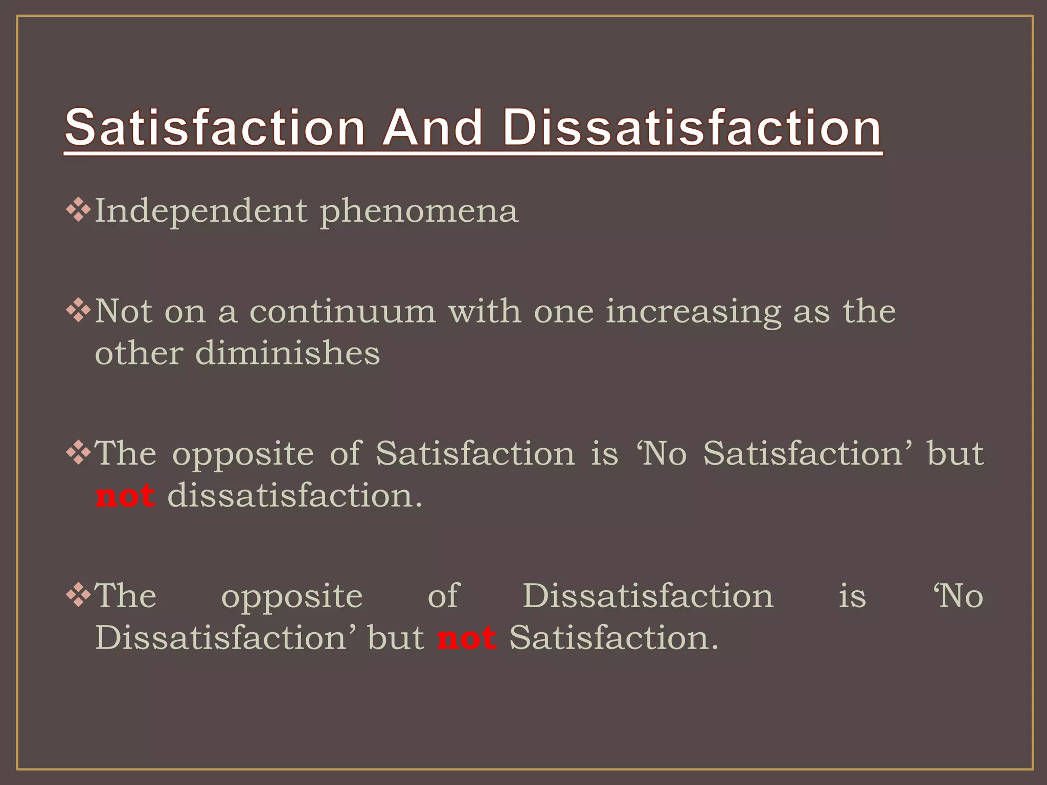 Independent phenomena 
Not on a continuum with one increasing as the 
other diminishes 
The opposite of Satisfaction is ‘No Satisfaction’ but 
not dissatisfaction. 
The opposite of Dissatisfaction is ‘No 
Dissatisfaction’ but not Satisfaction. 
 