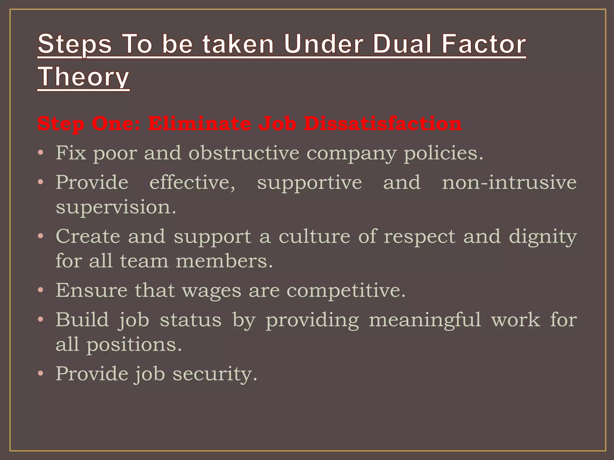 Step One: Eliminate Job Dissatisfaction 
• Fix poor and obstructive company policies. 
• Provide effective, supportive and non-intrusive 
supervision. 
• Create and support a culture of respect and dignity 
for all team members. 
• Ensure that wages are competitive. 
• Build job status by providing meaningful work for 
all positions. 
• Provide job security. 
 