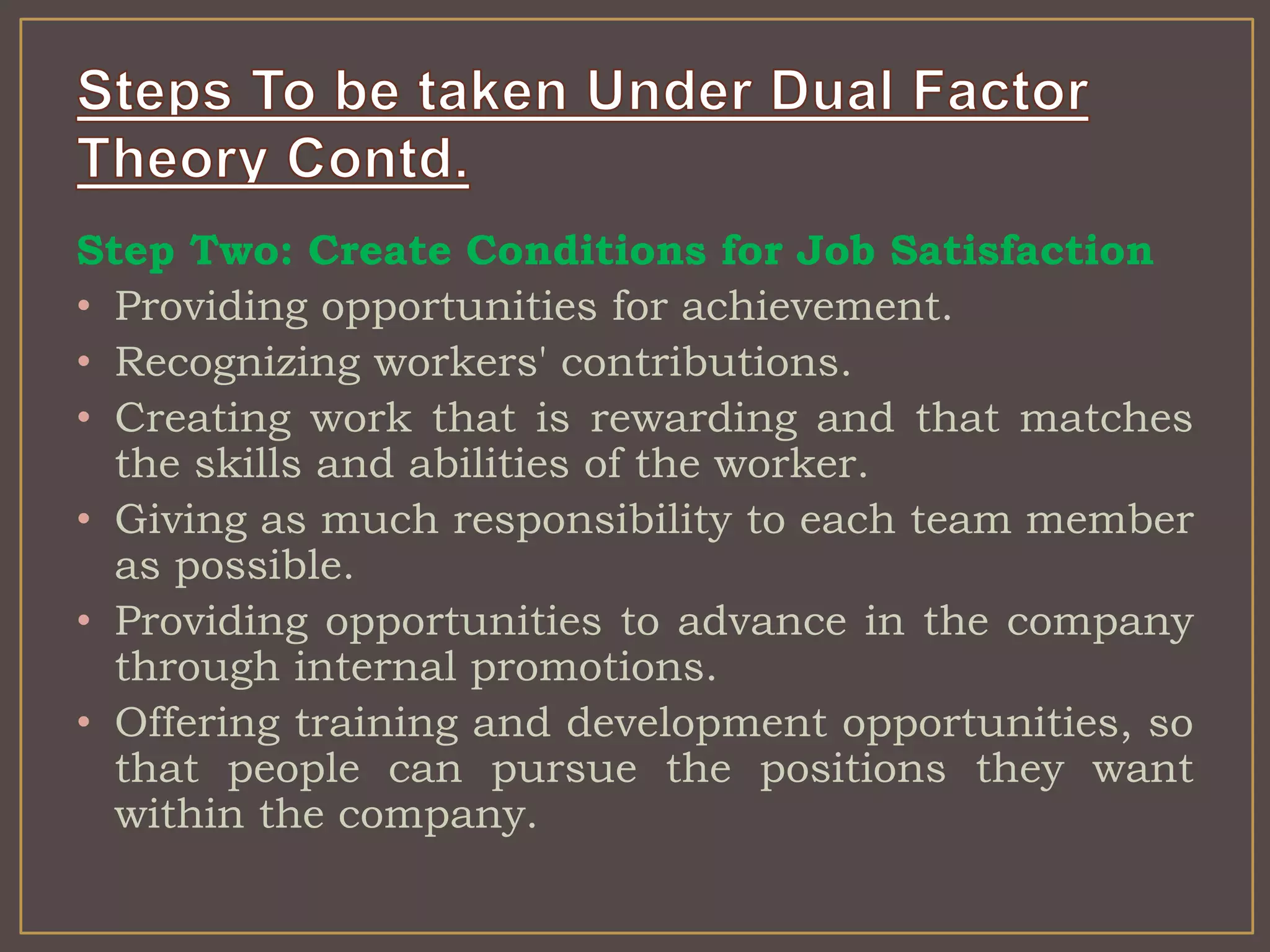 Step Two: Create Conditions for Job Satisfaction 
• Providing opportunities for achievement. 
• Recognizing workers' contributions. 
• Creating work that is rewarding and that matches 
the skills and abilities of the worker. 
• Giving as much responsibility to each team member 
as possible. 
• Providing opportunities to advance in the company 
through internal promotions. 
• Offering training and development opportunities, so 
that people can pursue the positions they want 
within the company. 
 