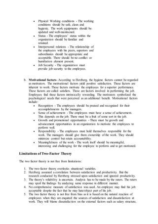  Physical Working conditions - The working
conditions should be safe, clean and
hygienic. The work equipments should be
updated and well-maintained.
 Status - The employees’ status within the
organization should be familiar and
retained.
 Interpersonal relations - The relationship of
the employees with his peers, superiors and
subordinates should be appropriate and
acceptable. There should be no conflict or
humiliation element present.
 Job Security - The organization must
provide job security to the employees.
b. Motivational factors- According to Herzberg, the hygiene factors cannot be regarded
as motivators. The motivational factors yield positive satisfaction. These factors are
inherent to work. These factors motivate the employees for a superior performance.
These factors are called satisfiers. These are factors involved in performing the job.
Employees find these factors intrinsically rewarding. The motivators symbolized the
psychological needs that were perceived as an additional benefit. Motivational factors
include:
 Recognition - The employees should be praised and recognized for their
accomplishments by the managers.
 Sense of achievement - The employees must have a sense of achievement.
This depends on the job. There must be a fruit of some sort in the job.
 Growth and promotional opportunities - There must be growth and
advancement opportunities in an organization to motivate the employees to
perform well.
 Responsibility - The employees must hold themselves responsible for the
work. The managers should give them ownership of the work. They should
minimize control but retain accountability.
 Meaningfulness of the work - The work itself should be meaningful,
interesting and challenging for the employee to perform and to get motivated.
Limitations of Two-Factor Theory
The two factor theory is not free from limitations:
1. The two-factor theory overlooks situational variables.
2. Herzberg assumed a correlation between satisfaction and productivity. But the
research conducted by Herzberg stressed upon satisfaction and ignored productivity.
3. The theory’s reliability is uncertain. Analysis has to be made by the raters. The raters
may spoil the findings by analyzing same response in different manner.
4. No comprehensive measure of satisfaction was used. An employee may find his job
acceptable despite the fact that he may hate/object part of his job.
5. The two factor theory is not free from bias as it is based on the natural reaction of
employees when they are enquired the sources of satisfaction and dissatisfaction at
work. They will blame dissatisfaction on the external factors such as salary structure,
 