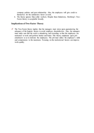 company policies and peer relationship. Also, the employees will give credit to
themselves for the satisfaction factor at work.
6. The theory ignores blue-collar workers. Despite these limitations, Herzberg’s Two-
Factor theory is acceptable broadly.
Implications of Two-Factor Theory
The Two-Factor theory implies that the managers must stress upon guaranteeing the
adequacy of the hygiene factors to avoid employee dissatisfaction. Also, the managers
must make sure that the work is stimulating and rewarding so that the employees are
motivated to work and perform harder and better. This theory emphasize upon job-
enrichment so as to motivate the employees. The job must utilize the employee’s skills
and competencies to the maximum. Focusing on the motivational factors can improve
work-quality.
 