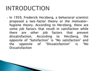  In 1959, Frederick Herzberg, a behavioral scientist
proposed a two-factor theory or the motivator-
hygiene theory. According to Herzberg, there are
some job factors that result in satisfaction while
there are other job factors that prevent
dissatisfaction. According to Herzberg, the
opposite of “Satisfaction” is “No satisfaction” and
the opposite of “Dissatisfaction” is “No
Dissatisfaction
 
