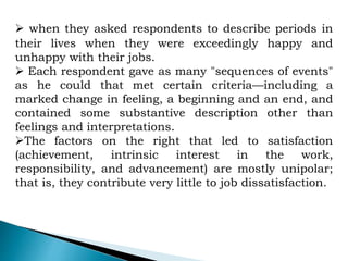  when they asked respondents to describe periods in
their lives when they were exceedingly happy and
unhappy with their jobs.
 Each respondent gave as many "sequences of events"
as he could that met certain criteria—including a
marked change in feeling, a beginning and an end, and
contained some substantive description other than
feelings and interpretations.
The factors on the right that led to satisfaction
(achievement, intrinsic interest in the work,
responsibility, and advancement) are mostly unipolar;
that is, they contribute very little to job dissatisfaction.
 