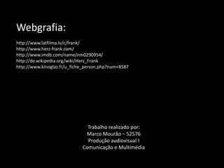 Webgrafia:
http://www.latfilma.lv/c/frank/
http://www.herz-frank.com/
http://www.imdb.com/name/nm0290954/
http://de.wikipedia.org/wiki/Herz_Frank
http://www.kinoglaz.fr/u_fiche_person.php?num=8587




                               Trabalho realizado por:
                              Marco Mourão – 52576
                               Produção audiovisual I
                             Comunicação e Multimédia
 