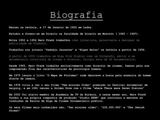 Biografia
Nasceu na Letónia, a 17 de Janeiro de 1926 em Ludza.

Estudou e formou-se em Direito na faculdade de Direito em Moscovo ( 1945 – 1947).

Entre 1952 e 1954 Herz Frank trabalhou como jornalista, palestrante e designer de
publicidade em Vladimir.

Trabalhou nos jornais "Padomju Jaunatne" e "Rigas Balss" na Letónia a partir de 1954.

A partir de 1959 trabalhou em Riga Film Studios como um fotógrafo, editor e um
documentário roteirista de cinema e director. Dirigiu mais de 30 documentários.

Desde 1965, Herz Frank trabalha exclusivamente como director de cinema, famoso pela sua
compreensão fina das características da psicologia humana.

Em 1975 lançou o livro “O Mapa de Ptolomeu” onde descreve a busca pela essencia do homem
diante da camara.

Em 1978 viria a ver o seu filme “Tem minutes Older” premiado no festival documental de
Leipzig, e em 1991 venceu a Golden Dove com o filme “where There were Seven Simions”

Em 2002 foi eleito membro da Academia de TV da Eurásia, e nesse mesmo ano, Herz Frank
fundou a sua própria companhia de produção "Studio EFEF" que continuou e manteve as
tradições da Escola de Riga de Cinema Documentário poético.

Os seus filmes mais conhecidos são, “Ten minutes older”, “235.000.000” e “The Jewish
Street”
 