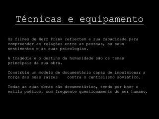 Técnicas e equipamento
Os filmes de Herz Frank reflectem a sua capacidade para
compreender as relações entre as pessoas, os seus
sentimentos e as suas psicologias.

A tragédia e o destino da humanidade são os temas
principais da sua obra.

Construiu um modelo de documentário capaz de impulsionar a
força das suas raízes    contra o centralismo soviético.

Todas as suas obras são documentários, tendo por base o
estilo poético, com frequente questionamento do ser humano.
 